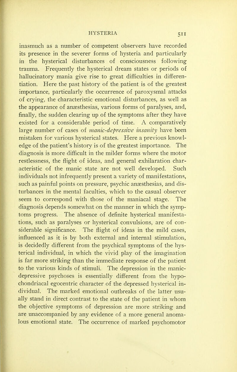 inasmuch as a number of competent observers have recorded its presence in the severer forms of hysteria and particularly in the hysterical disturbances of consciousness following trauma. Frequently the hysterical dream states or periods of hallucinatory mania give rise to great difficulties in differen- tiation. Here the past history of the patient is of the greatest importance, particularly the occurrence of paroxysmal attacks of crying, the characteristic emotional disturbances, as well as the appearance of anaesthesias, various forms of paralyses, and, finally, the sudden clearing up of the symptoms after they have existed for a considerable period of time. A comparatively large number of cases of manic-depressive insanity have been mistaken for various hysterical states. Here a previous knowl- edge of the patient's history is of the greatest importance. The diagnosis is more difficult in the milder forms where the motor restlessness, the flight of ideas, and general exhilaration char- acteristic of the manic state are not well developed. Such individuals not infrequently present a variety of manifestations, such as painful points on pressure, psychic ansesthesias, and dis- turbances in the mental faculties, which to the casual observer seem to correspond with those of the maniacal stage. The diagnosis depends somewhat on the manner in which the symp- toms progress. The absence of definite hysterical manifesta- tions, such as paralyses or hysterical convulsions, are of con- siderable significance. The flight of ideas in the mild cases, influenced as it is by both external and internal stimulation, is decidedly different from the psychical symptoms of the hys- terical individual, in which the vivid play of the imagination is far more striking than the immediate response of the patient to the various kinds of stimuli. The depression in the manic- depressive psychoses is essentially different from the hypo- chondriacal egocentric character of the depressed hysterical in- dividual. The marked emotional outbreaks of the latter usu- ally stand in direct contrast to the state of the patient in whom the objective symptoms of depression are more striking and are unaccompanied by any evidence of a more general anoma- lous emotional state. The occurrence of marked psychomotor •f I