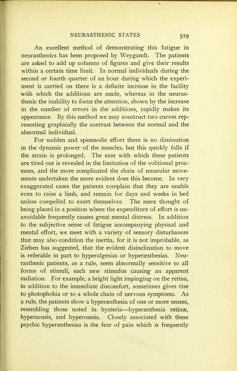 An excellent method of demonstrating this fatigue in neurasthenics has been proposed by Weygandt. The patients are asked to add up columns of figures and give their results within a certain time limit. In normal individuals during the second or fourth quarter of an hour during which the experi- ment is carried on there is a definite increase in the facility with which the additions are made, whereas in the neuras- thenic the inability to focus the attention, shown by the increase in the number of errors in the additions, rapidly makes its appearance. By this method we may construct two curves rep- resenting graphically the contrast between the normal and the abnormal individual. For sudden and spasmodic effort there is no diminution in the dynamic power of the muscles, but this quickly falls if the strain is prolonged. The ease with which these patients are tired out is revealed in the limitation of the volitional proc- esses, and the more complicated the chain of muscular move- ments undertaken the more evident does this become. In very exaggerated cases the patients complain that they are unable even to raise a limb, and remain for days and weeks in bed unless compelled to exert themselves. The mere thought of being placed in a position where the expenditure of effort is un- avoidable frequently causes great mental distress. In addition to the subjective sense of fatigue accompanying physical and mental effort, we meet with a variety of sensory disturbances that may also condition the inertia, for it is not improbable, as Ziehen has suggested, that the evident disinclination to move is referable in part to hyperalgesias or hyperaesthesias. Neu- rasthenic patients, as a rule, seem abnormally sensitive to all forms of stimuli, each new stimulus causing an apparent radiation. For example, a bright light impinging on the retina, in addition to the immediate discomfort, sometimes gives rise to photophobia or to a whole chain of nervous symptoms. As a rule, the patients show a hyperaesthesia of one or more senses, resembling those noted in hysteria—hyperaesthesia retinae, hyperacusis, and hyperosmia. Closely associated with these psychic hyperaesthesias is the fear of pain which is frequently