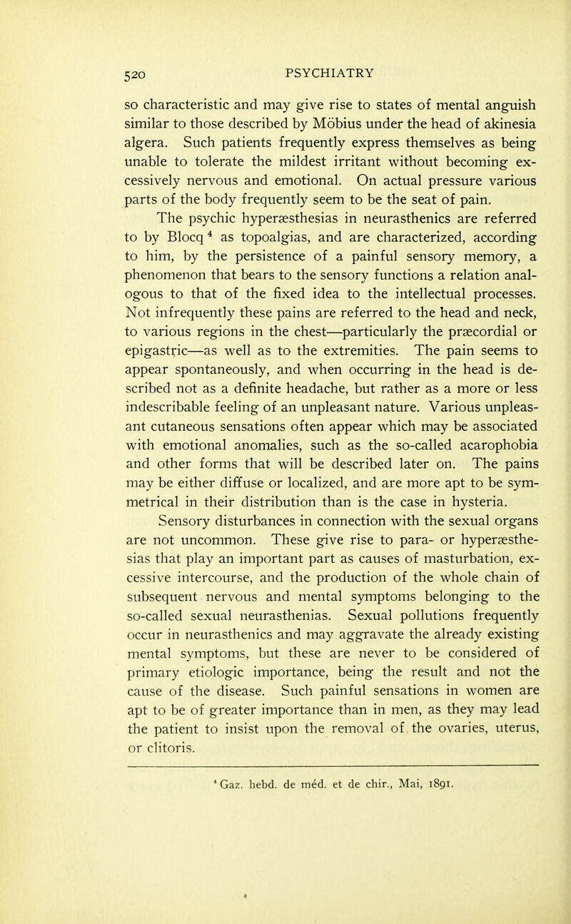 SO characteristic and may give rise to states of mental anguish similar to those described by Mobius under the head of akinesia algera. Such patients frequently express themselves as being unable to tolerate the mildest irritant without becoming ex- cessively nervous and emotional. On actual pressure various parts of the body frequently seem to be the seat of pain. The psychic hyperaesthesias in neurasthenics are referred to by Blocq * as topoalgias, and are characterized, according to him, by the persistence of a painful sensory memory, a phenomenon that bears to the sensory functions a relation anal- ogous to that of the fixed idea to the intellectual processes. Not infrequently these pains are referred to the head and neck, to various regions in the chest—particularly the prsecordial or epigastric—as well as to the extremities. The pain seems to appear spontaneously, and when occurring in the head is de- scribed not as a definite headache, but rather as a more or less indescribable feeling of an unpleasant nature. Various unpleas- ant cutaneous sensations often appear which may be associated with emotional anomalies, such as the so-called acarophobia and other forms that will be described later on. The pains may be either dif¥use or localized, and are more apt to be sym- metrical in their distribution than is the case in hysteria. Sensory disturbances in connection with the sexual organs are not uncommon. These give rise to para- or hypersesthe- sias that play an important part as causes of masturbation, ex- cessive intercourse, and the production of the whole chain of subsequent nervous and mental symptoms belonging to the so-called sexual neurasthenias. Sexual pollutions frequently occur in neurasthenics and may aggravate the already existing mental symptoms, but these are never to be considered of primary etiologic importance, being the result and not the cause of the disease. Such painful sensations in women are apt to be of greater importance than in men, as they may lead the patient to insist upon the removal of the ovaries, uterus, or clitoris. ■* Gaz. hebd. de med. et de chir., Mai, 1891.