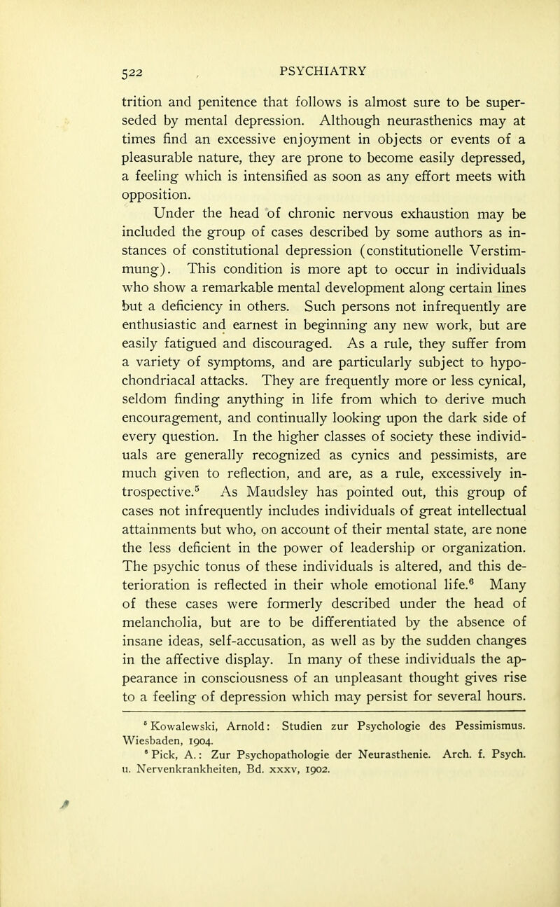 trition and penitence that follows is almost sure to be super- seded by mental depression. Although neurasthenics may at times find an excessive enjoyment in objects or events of a pleasurable nature, they are prone to become easily depressed, a feeling which is intensified as soon as any effort meets with opposition. Under the head of chronic nervous exhaustion may be included the group of cases described by some authors as in- stances of constitutional depression (constitutionelle Verstim- mung). This condition is more apt to occur in individuals who show a remarkable mental development along certain lines but a deficiency in others. Such persons not infrequently are enthusiastic and earnest in beginning any new work, but are easily fatigued and discouraged. As a rule, they suffer from a variety of symptoms, and are particularly subject to hypo- chondriacal attacks. They are frequently more or less cynical, seldom finding anything in life from which to derive much encouragement, and continually looking upon the dark side of every question. In the higher classes of society these individ- uals are generally recognized as cynics and pessimists, are much given to reflection, and are, as a rule, excessively in- trospective.^ As Maudsley has pointed out, this group of cases not infrequently includes individuals of great intellectual attainments but who, on account of their mental state, are none the less deficient in the power of leadership or organization. The psychic tonus of these individuals is altered, and this de- terioration is reflected in their whole emotional life.* Many of these cases were formerly described under the head of melancholia, but are to be differentiated by the absence of insane ideas, self-accusation, as well as by the sudden changes in the affective display. In many of these individuals the ap- pearance in consciousness of an unpleasant thought gives rise to a feeling of depression which may persist for several hours. ° Kowalewski, Arnold: Studien zur Psychologic des Pessimismus. Wiesbaden, 1904. ° Pick, A.: Zur Psychopathologie der Neurasthenia. Arch. f. Psych, u. Nervenkrankheiten, Bd. xxxv, 1902.