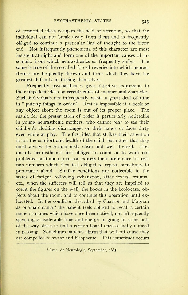 of connected ideas occupies the field of attention, so that the individual can not break away from them and is frequently obliged to continue a particular line of thought to the bitter end. Not infrequently phenomena of this character are most insistent at night and form one of the important causes of in- somnia, from which neurasthenics so frequently suffer. The same is true of the so-called forced reveries into which neuras- thenics are frequently thrown and from which they have the greatest difficulty in freeing themselves. Frequently psychasthenics give objective expression to their impellent ideas by eccentricities of manner and character. Such individuals not infrequently waste a great deal of time in  putting things in order. Rest is impossible if a book or any object about the room is out of its proper place. The mania for the preservation of order is particularly noticeable in young neurasthenic mothers, who cannot bear to see their children's clothing disarranged or their hands or faces dirty even while at play. The first idea that strikes their attention is not the comfort and health of the child, but rather that they must always be scrupulously clean and well dressed. Fre- quently neurasthenics feel obliged to count or to work out problems—arithmomania—or express their preference for cer- tain numbers which they feel obliged to repeat, sometimes to pronounce aloud. Similar conditions are noticeable in the states of fatigue following exhaustion, after fevers, trauma, etc., when the sufferers will tell us that they are impelled to count the figures on the wall, the books in the book-case, ob- jects about the room, and to continue this operation until ex- hausted. In the condition described by Charcot and Magnan as onomatomania * the patient feels obliged to recall a certain name or names which have once been noticed, not infrequently spending considerable time and energy in going to some out- of-the-way street to find a certain board once casually noticed in passing. Sometimes patients affirm that without cause they are compelled to swear and blaspheme. This sometimes occurs Arch, de Neurologic, September, 1885.