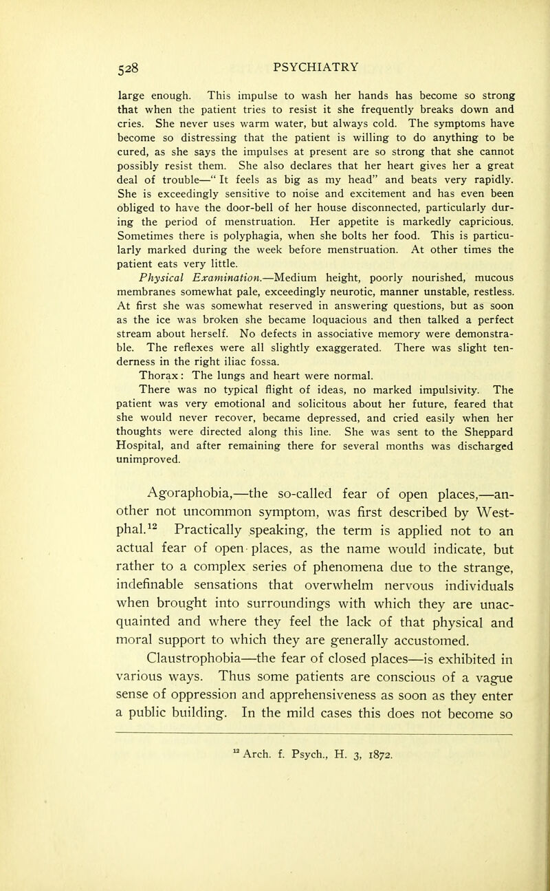 large enough. This impulse to wash her hands has become so strong that when the patient tries to resist it she frequently breaks down and cries. She never uses warm water, but always cold. The symptoms have become so distressing that the patient is willing to do anything to be cured, as she says the impulses at present are so strong that she cannot possibly resist them. She also declares that her heart gives her a great deal of trouble— It feels as big as my head and beats very rapidly. She is exceedingly sensitive to noise and excitement and has even been obliged to have the door-bell of her house disconnected, particularly dur- ing the period of menstruation. Her appetite is markedly capricious. Sometimes there is polyphagia, when she bolts her food. This is particu- larly marked during the week before menstruation. At other times the patient eats very little. Physical Examination.—Medium height, poorly nourished, mucous membranes somewhat pale, exceedingly neurotic, manner unstable, restless. At first she was somewhat reserved in answering questions, but as soon as the ice was broken she became loquacious and then talked a perfect stream about herself. No defects in associative memory were demonstra- ble. The reflexes were all slightly exaggerated. There was slight ten- derness in the right iliac fossa. Thorax: The lungs and heart were normal. There was no typical flight of ideas, no marked impulsivity. The patient was very emotional and solicitous about her future, feared that she would never recover, became depressed, and cried easily when her thoughts were directed along this line. She was sent to the Sheppard Hospital, and after remaining there for several months was discharged unimproved. Agoraphobia,—the so-called fear of open places,—an- other not uncommon symptom, was first described by West- phal.^2 Practically speaking, the term is applied not to an actual fear of open-places, as the name would indicate, but rather to a complex series of phenomena due to the strange, indefinable sensations that overwhelm nervous individuals when brought into surroundings with which they are unac- quainted and where they feel the lack of that physical and moral support to which they are generally accustomed. Claustrophobia—the fear of closed places—is exhibited in various ways. Thus some patients are conscious of a vague sense of oppression and apprehensiveness as soon as they enter a public building. In the mild cases this does not become so Arch. f. Psych., H. 3, 1872.
