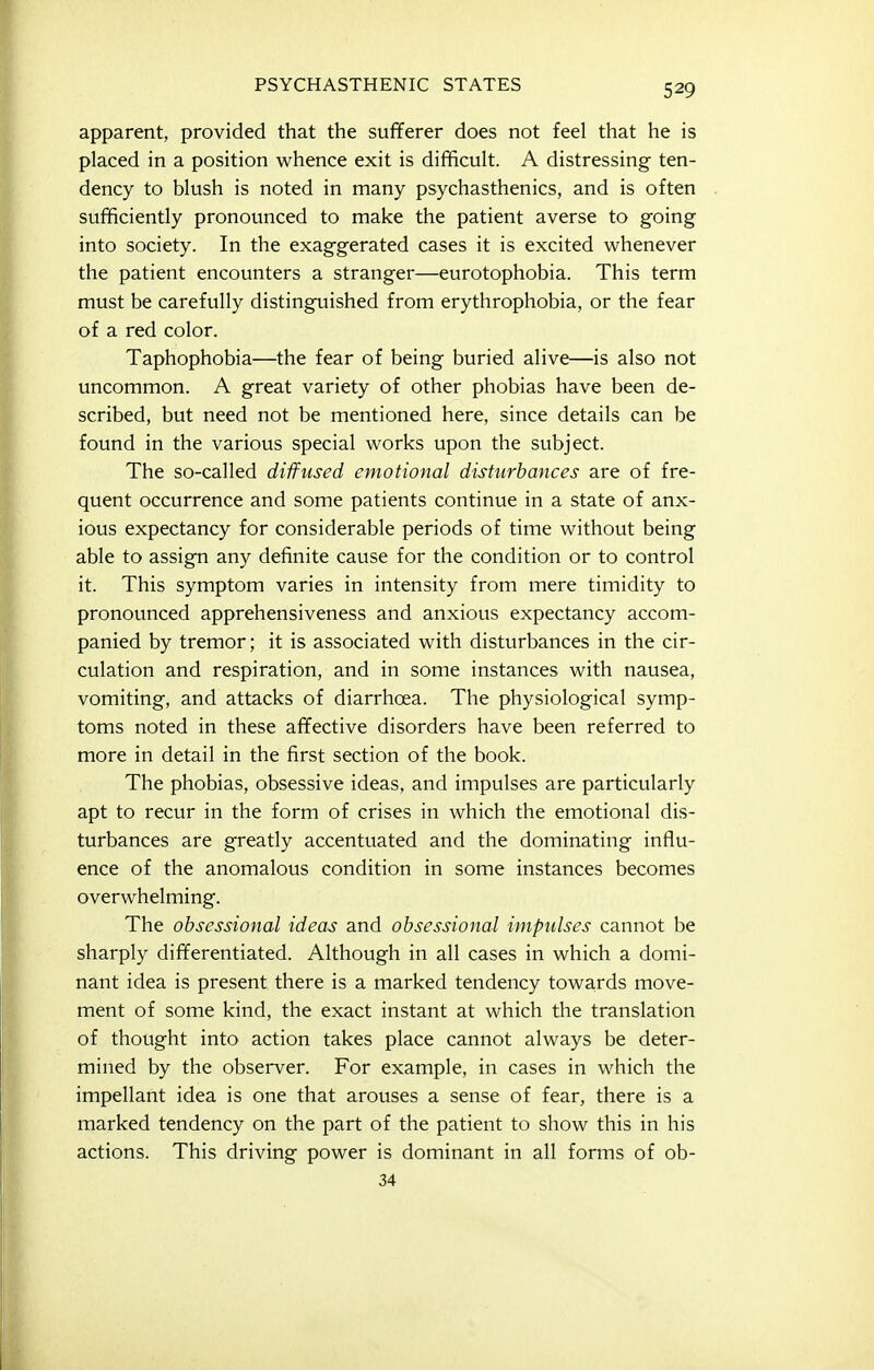 apparent, provided that the sufferer does not feel that he is placed in a position whence exit is difficult. A distressing ten- dency to blush is noted in many psychasthenics, and is often sufficiently pronounced to make the patient averse to going into society. In the exaggerated cases it is excited whenever the patient encounters a stranger—eurotophobia. This term must be carefully distinguished from erythrophobia, or the fear of a red color. Taphophobia—the fear of being buried alive—is also not uncommon. A great variety of other phobias have been de- scribed, but need not be mentioned here, since details can be found in the various special works upon the subject. The so-called diffused emotional disturbances are of fre- quent occurrence and some patients continue in a state of anx- ious expectancy for considerable periods of time without being able to assign any definite cause for the condition or to control it. This symptom varies in intensity from mere timidity to pronounced apprehensiveness and anxious expectancy accom- panied by tremor; it is associated with disturbances in the cir- culation and respiration, and in some instances with nausea, vomiting, and attacks of diarrhoea. The physiological symp- toms noted in these affective disorders have been referred to more in detail in the first section of the book. The phobias, obsessive ideas, and impulses are particularly apt to recur in the form of crises in which the emotional dis- turbances are greatly accentuated and the dominating influ- ence of the anomalous condition in some instances becomes overwhelming. The obsessional ideas and obsessional impulses cannot be sharply differentiated. Although in all cases in which a domi- nant idea is present there is a marked tendency towa,rds move- ment of some kind, the exact instant at which the translation of thought into action takes place cannot always be deter- mined by the observer. For example, in cases in which the impellant idea is one that arouses a sense of fear, there is a marked tendency on the part of the patient to show this in his actions. This driving power is dominant in all forms of ob- 34