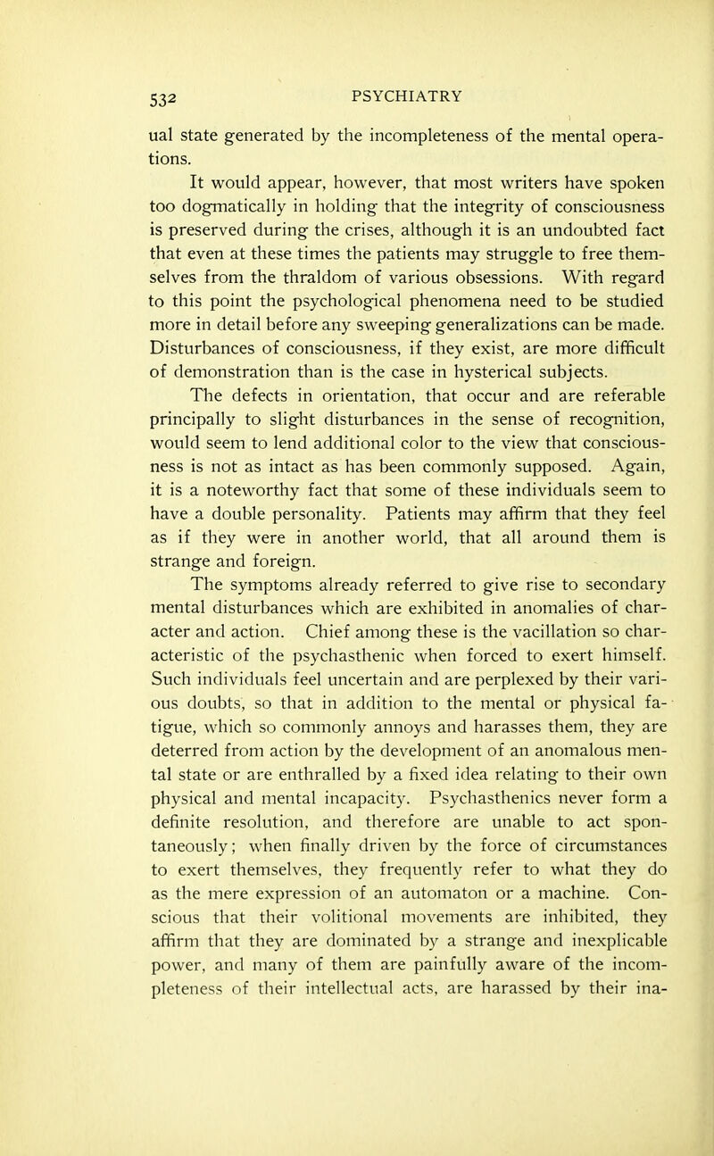 ual state generated by the incompleteness of the mental opera- tions. It would appear, however, that most writers have spoken too dogmatically in holding that the integrity of consciousness is preserved during the crises, although it is an undoubted fact that even at these times the patients may struggle to free them- selves from the thraldom of various obsessions. With regard to this point the psychological phenomena need to be studied more in detail before any sweeping generalizations can be made. Disturbances of consciousness, if they exist, are more difficult of demonstration than is the case in hysterical subjects. The defects in orientation, that occur and are referable principally to slight disturbances in the sense of recognition, would seem to lend additional color to the view that conscious- ness is not as intact as has been commonly supposed. Again, it is a noteworthy fact that some of these individuals seem to have a double personality. Patients may affirm that they feel as if they were in another world, that all around them is strange and foreign. The symptoms already referred to give rise to secondary mental disturbances which are exhibited in anomalies of char- acter and action. Chief among these is the vacillation so char- acteristic of the psychasthenic when forced to exert himself. Such individuals feel uncertain and are perplexed by their vari- ous doubts, so that in addition to the mental or physical fa- tigue, which so commonly annoys and harasses them, they are deterred from action by the development of an anomalous men- tal state or are enthralled by a fixed idea relating to their own physical and mental incapacity. Psychasthenics never form a definite resolution, and therefore are unable to act spon- taneously; when finally driven by the force of circumstances to exert themselves, they frequently refer to what they do as the mere expression of an automaton or a machine. Con- scious that their volitional movements are inhibited, they affirm that they are dominated by a strange and inexplicable power, and many of them are painfully aware of the incom- pleteness of their intellectual acts, are harassed by their ina-