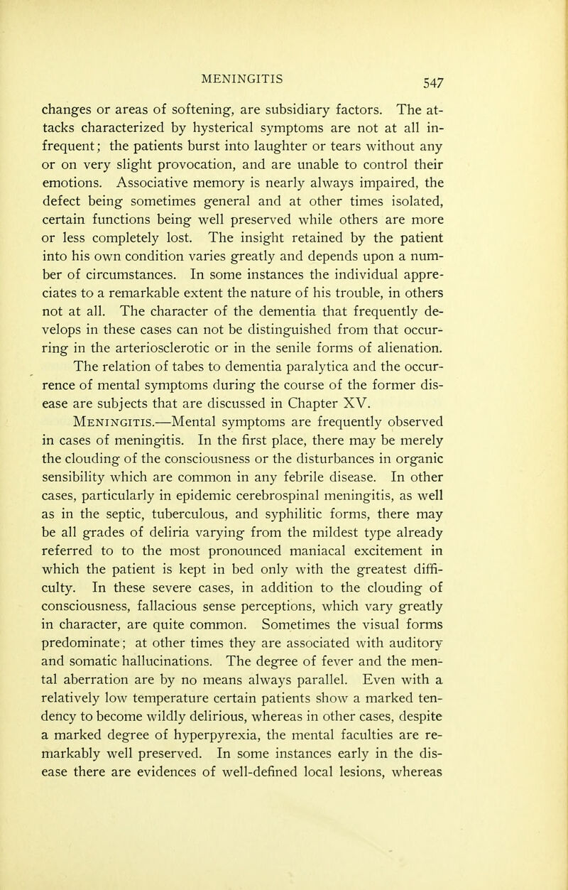 MENINGITIS changes or areas of softening, are subsidiary factors. The at- tacks characterized by hysterical symptoms are not at all in- frequent ; the patients burst into laughter or tears without any or on very slight provocation, and are unable to control their emotions. Associative memory is nearly always impaired, the defect being sometimes general and at other times isolated, certain functions being well preserved while others are more or less completely lost. The insight retained by the patient into his own condition varies greatly and depends upon a num- ber of circumstances. In some instances the individual appre- ciates to a remarkable extent the nature of his trouble, in others not at all. The character of the dementia that frequently de- velops in these cases can not be distinguished from that occur- ring in the arteriosclerotic or in the senile forms of alienation. The relation of tabes to dementia paralytica and the occur- rence of mental symptoms during the coiirse of the former dis- ease are subjects that are discussed in Chapter XV. Meningitis.—Mental symptoms are frequently observed in cases of meningitis. In the first place, there may be merely the clouding of the consciousness or the disturbances in organic sensibility which are common in any febrile disease. In other cases, particularly in epidemic cerebrospinal meningitis, as well as in the septic, tuberculous, and syphilitic forms, there may be all grades of deliria varying from the mildest type already referred to to the most pronounced maniacal excitement in which the patient is kept in bed only with the greatest diffi- culty. In these severe cases, in addition to the clouding of consciousness, fallacious sense perceptions, which vary greatly in character, are quite common. Sometimes the visual forms predominate; at other times they are associated with auditor)^ and somatic hallucinations. The degree of fever and the men- tal aberration are by no means always parallel. Even with a relatively low temperature certain patients show a marked ten- dency to become wildly delirious, whereas in other cases, despite a marked degree of hyperpyrexia, the mental faculties are re- markably well preserved. In some instances early in the dis- ease there are evidences of well-defined local lesions, whereas