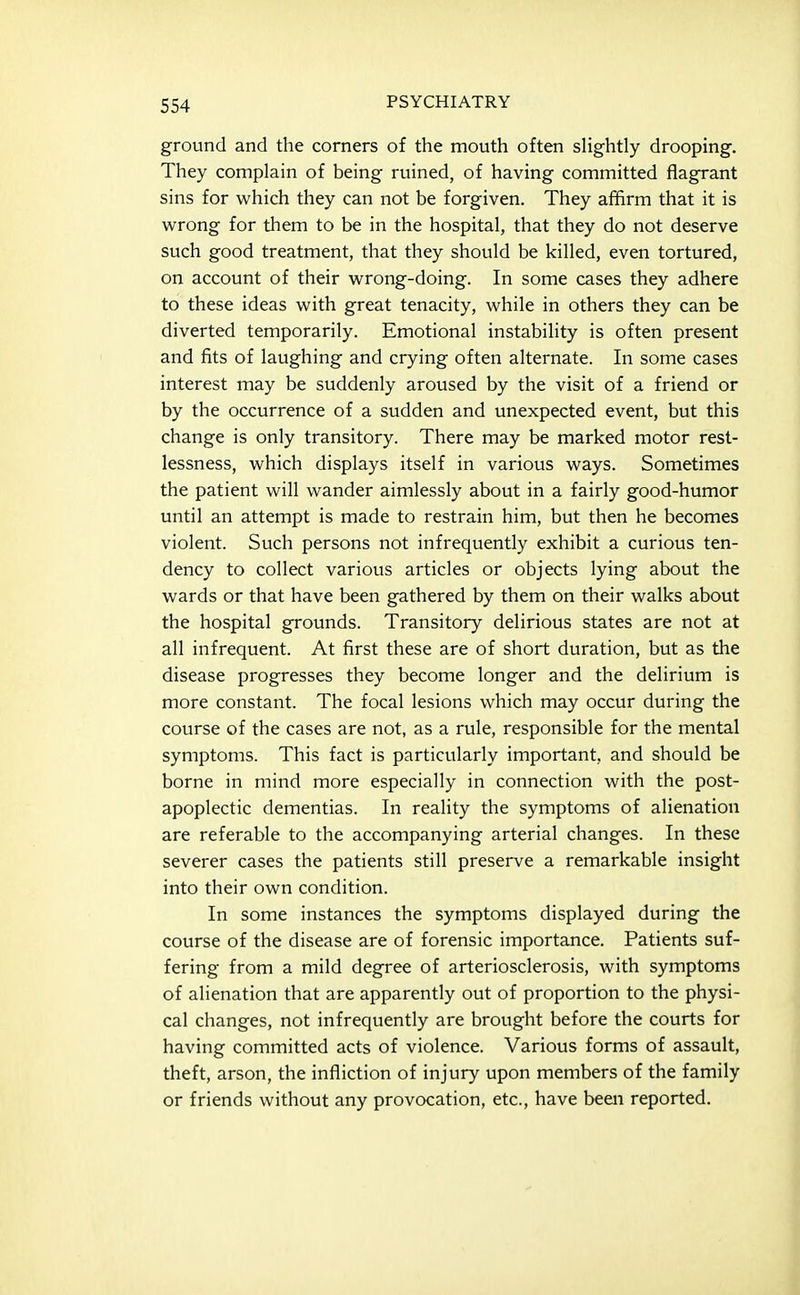 ground and the corners of the mouth often sHghtly drooping. They complain of being ruined, of having committed flagrant sins for which they can not be forgiven. They afiirm that it is wrong for them to be in the hospital, that they do not deserve such good treatment, that they should be killed, even tortured, on account of their wrong-doing. In some cases they adhere to these ideas with great tenacity, while in others they can be diverted temporarily. Emotional instability is often present and fits of laughing and crying often alternate. In some cases interest may be suddenly aroused by the visit of a friend or by the occurrence of a sudden and unexpected event, but this change is only transitory. There may be marked motor rest- lessness, which displays itself in various ways. Sometimes the patient will wander aimlessly about in a fairly good-humor until an attempt is made to restrain him, but then he becomes violent. Such persons not infrequently exhibit a curious ten- dency to collect various articles or objects lying about the wards or that have been gathered by them on their walks about the hospital grounds. Transitory delirious states are not at all infrequent. At first these are of short duration, but as the disease progresses they become longer and the delirium is more constant. The focal lesions which may occur during the course of the cases are not, as a rule, responsible for the mental symptoms. This fact is particularly important, and should be borne in mind more especially in connection with the post- apoplectic dementias. In reality the symptoms of alienation are referable to the accompanying arterial changes. In these severer cases the patients still preserve a remarkable insight into their own condition. In some instances the symptoms displayed during the course of the disease are of forensic importance. Patients suf- fering from a mild degree of arteriosclerosis, with symptoms of alienation that are apparently out of proportion to the physi- cal changes, not infrequently are brought before the courts for having committed acts of violence. Various forms of assault, theft, arson, the infliction of injury upon members of the family or friends without any provocation, etc., have been reported.
