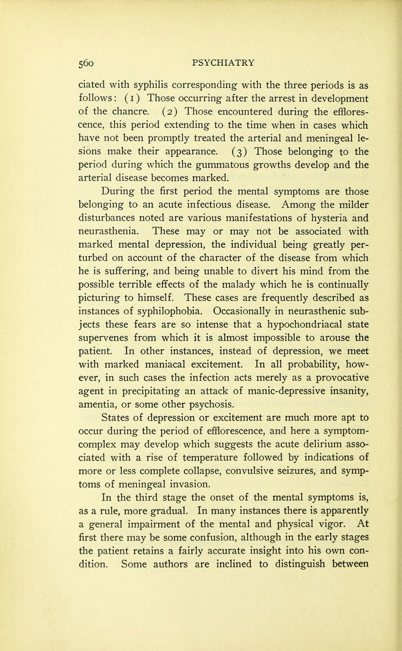 ciated with syphilis corresponding with the three periods is as follows: (I) Those occurring after the arrest in development of the chancre. (2) Those encountered during the efiflores- cence, this period extending to the time when in cases which have not been promptly treated the arterial and meningeal le- sions make their appearance. (3) Those belonging to the period during which the gummatous growths develop and the arterial disease becomes marked. During the first period the mental symptoms are those belonging to an acute infectious disease. Among the milder disturbances noted are various manifestations of hysteria and neurasthenia. These may or may not be associated with marked mental depression, the individual being greatly per- turbed on account of the character of the disease from which he is sufifering, and being unable to divert his mind from the possible terrible effects of the malady which he is continually picturing to himself. These cases are frequently described as instances of syphilophobia. Occasionally in neurasthenic sub- jects these fears are so intense that a hypochondriacal state supervenes from which it is almost impossible to arouse the patient. In other instances, instead of depression, we meet with marked maniacal excitement. In all probability, how- ever, in such cases the infection acts merely as a provocative agent in precipitating an attack of manic-depressive insanity, amentia, or some other psychosis. States of depression or excitement are much more apt to occur during the period of efflorescence, and here a symptom- complex may develop which suggests the acute delirium asso- ciated with a rise of temperature followed by indications of more or less complete collapse, convulsive seizures, and symp- toms of meningeal invasion. In the third stage the onset of the mental symptoms is, as a rule, more gradual. In many instances there is apparently a general impairment of the mental and physical vigor. At first there may be some confusion, although in the early stages the patient retains a fairly accurate insight into his own con- dition. Some authors are inclined to distinguish between