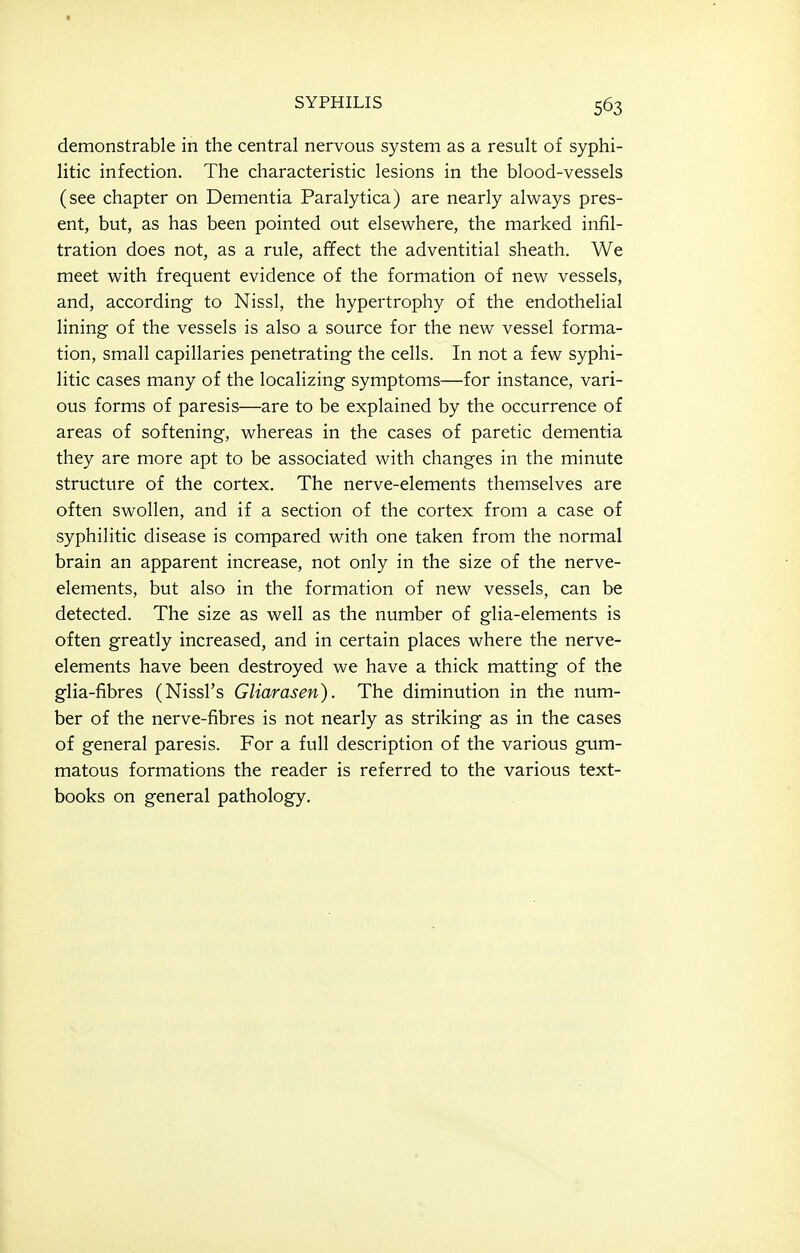 demonstrable in the central nervous system as a result of syphi- litic infection. The characteristic lesions in the blood-vessels (see chapter on Dementia Paralytica) are nearly always pres- ent, but, as has been pointed out elsewhere, the marked infil- tration does not, as a rule, afifect the adventitial sheath. We meet with frequent evidence of the formation of new vessels, and, according to Nissl, the hypertrophy of the endothelial lining of the vessels is also a source for the new vessel forma- tion, small capillaries penetrating the cells. In not a few syphi- litic cases many of the localizing symptoms—for instance, vari- ous forms of paresis—are to be explained by the occurrence of areas of softening, whereas in the cases of paretic dementia they are more apt to be associated with changes in the minute structure of the cortex. The nerve-elements themselves are often swollen, and if a section of the cortex from a case of syphilitic disease is compared with one taken from the normal brain an apparent increase, not only in the size of the nerve- elements, but also in the formation of new vessels, can be detected. The size as well as the number of glia-elements is often greatly increased, and in certain places where the nerve- elements have been destroyed we have a thick matting of the glia-fibres (Nissl's Gliarasen). The diminution in the num- ber of the nerve-fibres is not nearly as striking as in the cases of general paresis. For a full description of the various gum- matous formations the reader is referred to the various text- books on general pathology.