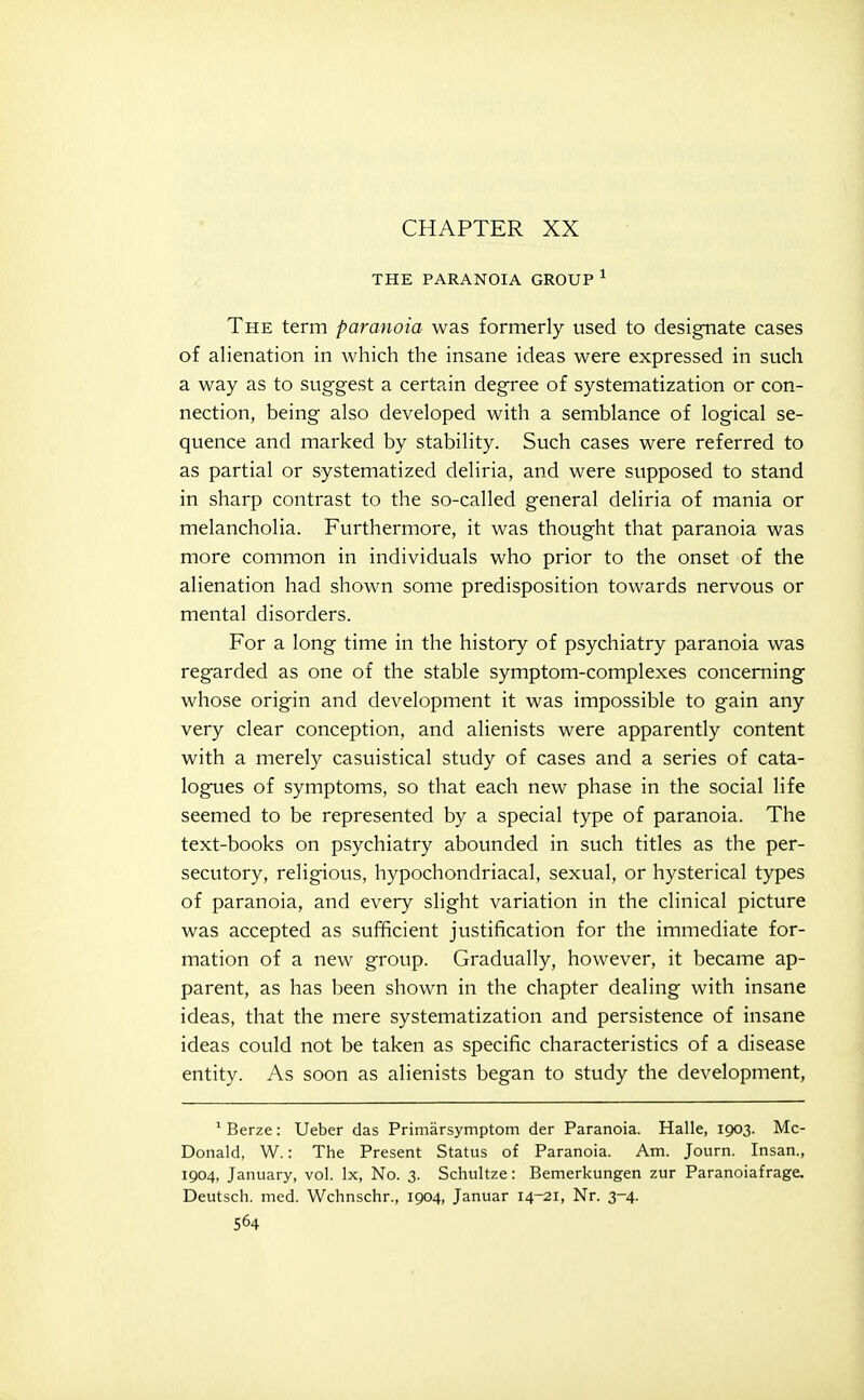 CHAPTER XX THE PARANOIA GROUP ^ The term paranoia was formerly used to designate cases of alienation in which the insane ideas were expressed in such a way as to suggest a certain degree of systematization or con- nection, being also developed with a semblance of logical se- quence and marked by stability. Such cases were referred to as partial or systematized deliria, and were supposed to stand in sharp contrast to the so-called general deliria of mania or melancholia. Furthermore, it was thought that paranoia was more common in individuals who prior to the onset of the alienation had shown some predisposition towards nervous or mental disorders. For a long time in the history of psychiatry paranoia was regarded as one of the stable symptom-complexes concerning whose origin and development it was impossible to gain any very clear conception, and alienists were apparently content with a merely casuistical study of cases and a series of cata- logues of symptoms, so that each new phase in the social life seemed to be represented by a special type of paranoia. The text-books on psychiatry abounded in such titles as the per- secutory, religious, hypochondriacal, sexual, or hysterical types of paranoia, and every slight variation in the clinical picture was accepted as sufficient justification for the immediate for- mation of a new group. Gradually, however, it became ap- parent, as has been shown in the chapter dealing with insane ideas, that the mere systematization and persistence of insane ideas could not be taken as specific characteristics of a disease entity. As soon as alienists began to study the development, ' Berze: Ueber das Primarsymptom der Paranoia. Halle, 1903. Mc- Donald, W.: The Present Status of Paranoia. Am. Journ. Insan., 1904, January, vol. Ix, No. 3. Schultze: Bemerkungen zur Paranoiafrage, Deutsch. med. Wchnschr., 1904, Januar 14-21, Nr. 3-4.