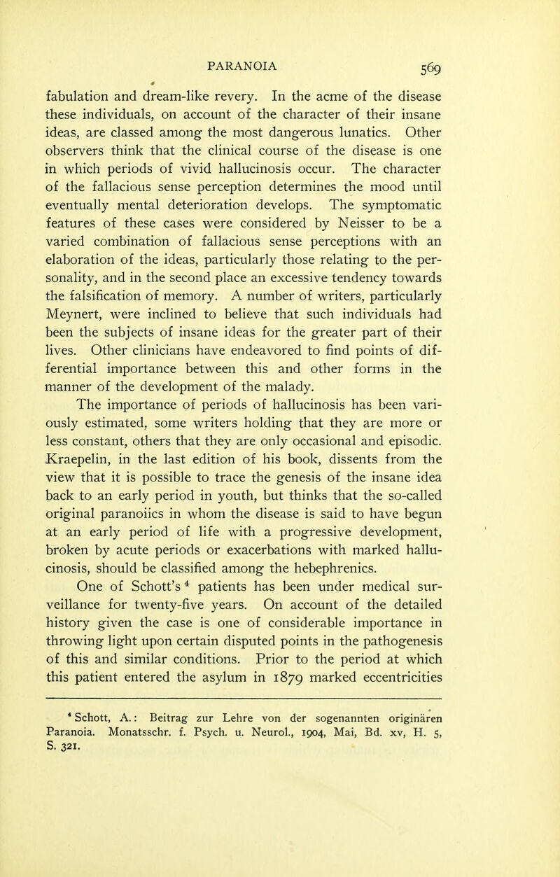 fabulation and dream-like revery. In the acme of the disease these individuals, on account of the character of their insane ideas, are classed among the most dangerous lunatics. Other observers think that the clinical course of the disease is one in which periods of vivid hallucinosis occur. The character of the fallacious sense perception determines the mood until eventually mental deterioration develops. The symptomatic features of these cases were considered by Neisser to be a varied combination of fallacious sense perceptions with an elaboration of the ideas, particularly those relating to the per- sonality, and in the second place an excessive tendency towards the falsification of memory. A number of writers, particularly Meynert, were inclined to believe that such individuals had been the subjects of insane ideas for the greater part of their lives. Other clinicians have endeavored to find points of dif- ferential importance between this and other forms in the manner of the development of the malady. The importance of periods of hallucinosis has been vari- ously estimated, some writers holding that they are more or less constant, others that they are only occasional and episodic. Kraepelin, in the last edition of his book, dissents from the view that it is possible to trace the genesis of the insane idea back to an early period in youth, but thinks that the so-called original paranoiics in whom the disease is said to have begun at an early period of life with a progressive development, broken by acute periods or exacerbations with marked hallu- cinosis, should be classified among the hebephrenics. One of Schott's * patients has been under medical sur- veillance for twenty-five years. On account of the detailed history given the case is one of considerable importance in throwing light upon certain disputed points in the pathogenesis of this and similar conditions. Prior to the period at which this patient entered the asylum in 1879 marked eccentricities * Schott, A.: Beitrag zur Lehre von der sogenannten originaren Paranoia. Monatsschr. f. Psych, u. Neurol., 1904, Mai, Bd. xv, H. 5, S. 321.