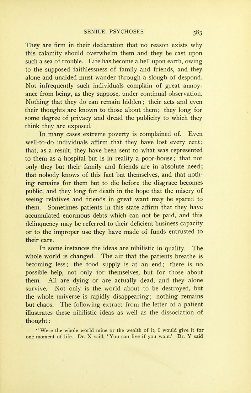 They are firm in their declaration that no reason exists why this calamity should overwhelm them and they be cast upon such a sea of trouble. Life has become a hell upon earth, owing to the supposed faithlessness of family and friends, and they alone and unaided must wander through a slough of despond. Not infrequently such individuals complain of great annoy- ance from being, as they suppose, under continual observation. Nothing that they do can remain hidden; their acts and even their thoughts are known to those about them; they long for some degree of privacy and dread the publicity to which they think they are exposed. In many cases extreme poverty is complained of. Even well-to-do individuals afifirm that they have lost every cent; that, as a result, they have been sent to what was represented to them as a hospital but is in reality a poor-house; that not only they but their family and friends are in absolute need; that nobody knows of this fact but themselves, and that noth- ing remains for them but to die before the disgrace becomes public, and they long for death in the hope that the misery of seeing relatives and friends in great want may be spared to them. Sometimes patients in this state affirm that they have accumulated enormous debts which can not be paid, and this delinquency may be referred to their deficient business capacity or to the improper use they have made of funds entrusted to their care. In some instances the ideas are nihilistic in quality. The whole world is changed. The air that the patients breathe is becoming less; the food supply is at an end; there is no possible help, not only for themselves, but for those about them. All are dying or are actually dead, and they alone survive. Not only is the world about to be destroyed, but the whole universe is rapidly disappearing; nothing remains but chaos. The following extract from the letter of a patient illustrates these nihihstic ideas as well as the dissociation of thought:  Were the whole world mine or the wealth of it, I would give it for one moment of life. Dr. X said, ' You can live if you want.' Dr. Y said