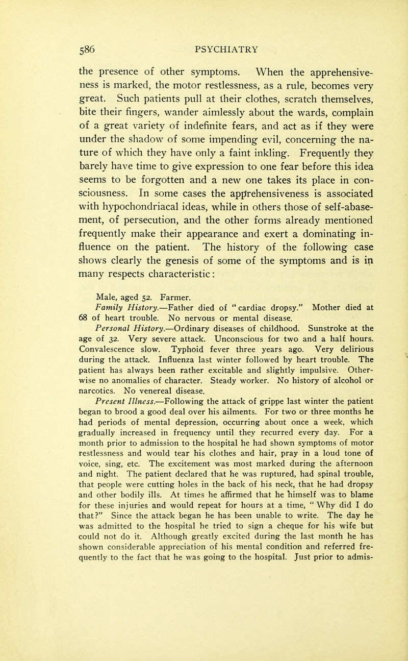 the presence of other symptoms. When the apprehensive- ness is marked, the motor restlessness, as a rule, becomes very great. Such patients pull at their clothes, scratch themselves, bite their fingers, wander aimlessly about the wards, complain of a great variety of indefinite fears, and act as if they were under the shadow of some impending evil, concerning the na- ture of which they have only a faint inkling. Frequently they barely have time to give expression to one fear before this idea seems to be forgotten and a new one takes its place in con- sciousness. In some cases the apprehensiveness is associated with hypochondriacal ideas, while in others those of self-abase- ment, of persecution, and the other forms already mentioned frequently make their appearance and exert a dominating in- fluence on the patient. The history of the following case shows clearly the genesis of some of the symptoms and is in many respects characteristic: Male, aged 52. Farmer. Family History.—Father died of  cardiac dropsy. Mother died at 68 of heart trouble. No nervous or mental disease. Personal History.—Ordinary diseases of childhood. Sunstroke at the age of 32. Very severe attack. Unconscious for two and a half hours. Convalescence slov^. Typhoid fever three years ago. Very delirious during the attack. Influenza last winter followed by heart trouble. The patient has always been rather excitable and slightly impulsive. Other- wise no anomalies of character. Steady worker. No history of alcohol or narcotics. No venereal disease. Present Illness.—Following the attack of grippe last winter the patient began to brood a good deal over his ailments. For two or three months he had periods of mental depression, occurring about once a week, which gradually increased in frequency until they recurred every day. For a month prior to admission to the hospital he had shown symptoms of motor restlessness and would tear his clothes and hair, pray in a loud tone of voice, sing, etc. The excitement was most marked during the afternoon and night. The patient declared that he was ruptured, had spinal trouble, that people were cutting holes in the back of his neck, that he had dropsy and other bodily ills. At times he affirmed that he himself was to blame for these injuries and would repeat for hours at a time,  Why did I do that? Since the attack began he has been unable to write. The day he was admitted to the hospital he tried to sign a cheque for his wife but could not do it. Although greatly excited during the last month he has shown considerable appreciation of his mental condition and referred fre- quently to the fact that he was going to the hospital. Just prior to admis-