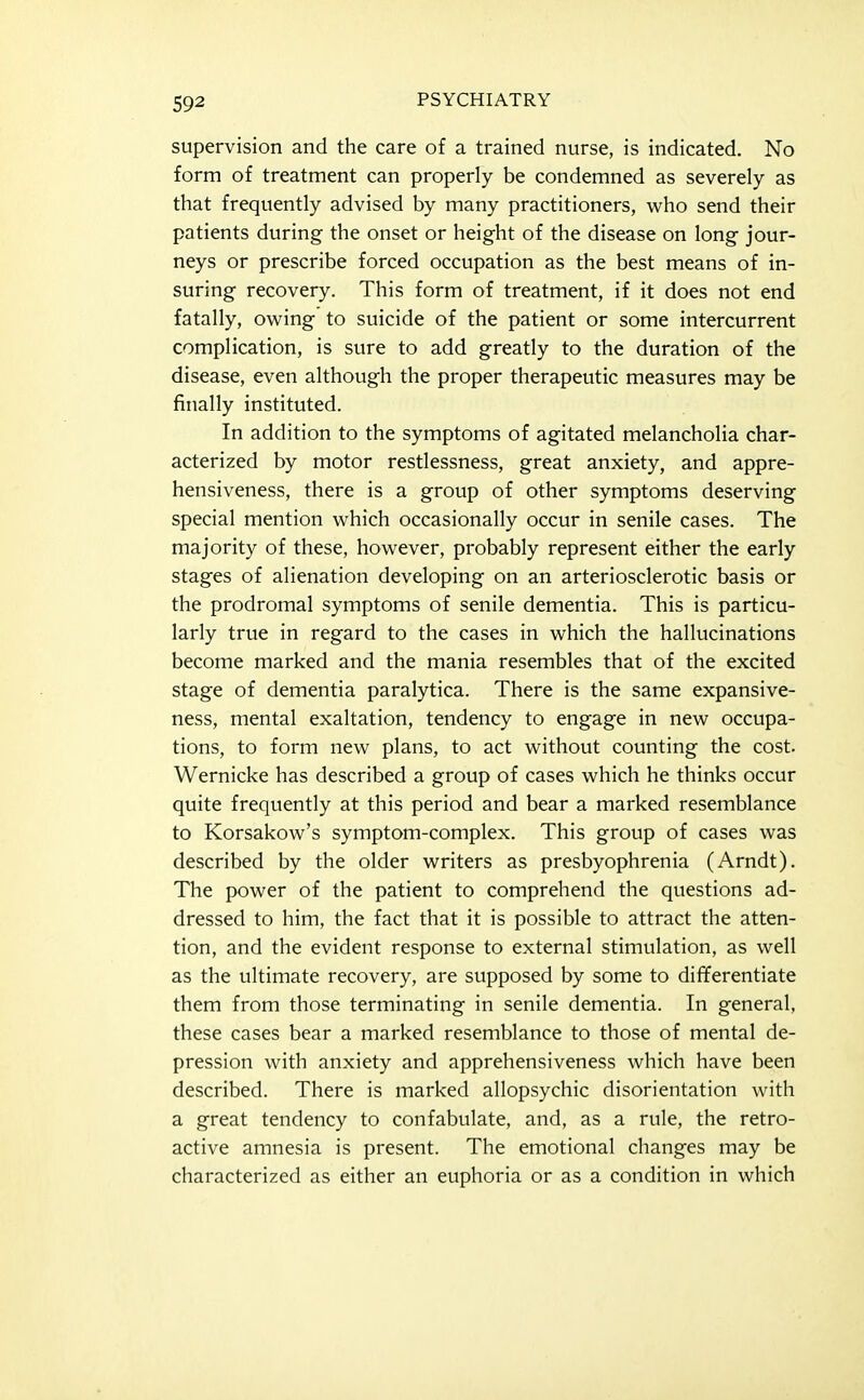 supervision and the care of a trained nurse, is indicated. No form of treatment can properly be condemned as severely as that frequently advised by many practitioners, who send their patients during the onset or height of the disease on long jour- neys or prescribe forced occupation as the best means of in- suring recovery. This form of treatment, if it does not end fatally, owing to suicide of the patient or some intercurrent complication, is sure to add greatly to the duration of the disease, even although the proper therapeutic measures may be finally instituted. In addition to the symptoms of agitated melancholia char- acterized by motor restlessness, great anxiety, and appre- hensiveness, there is a group of other symptoms deserving special mention which occasionally occur in senile cases. The majority of these, however, probably represent either the early stages of alienation developing on an arteriosclerotic basis or the prodromal symptoms of senile dementia. This is particu- larly true in regard to the cases in which the hallucinations become marked and the mania resembles that of the excited stage of dementia paralytica. There is the same expansive- ness, mental exaltation, tendency to engage in new occupa- tions, to form new plans, to act without counting the cost. Wernicke has described a group of cases which he thinks occur quite frequently at this period and bear a marked resemblance to Korsakow's symptom-complex. This group of cases was described by the older writers as presbyophrenia (Arndt). The power of the patient to comprehend the questions ad- dressed to him, the fact that it is possible to attract the atten- tion, and the evident response to external stimulation, as well as the ultimate recovery, are supposed by some to differentiate them from those terminating in senile dementia. In general, these cases bear a marked resemblance to those of mental de- pression with anxiety and apprehensiveness which have been described. There is marked allopsychic disorientation with a great tendency to confabulate, and, as a rule, the retro- active amnesia is present. The emotional changes may be characterized as either an euphoria or as a condition in which