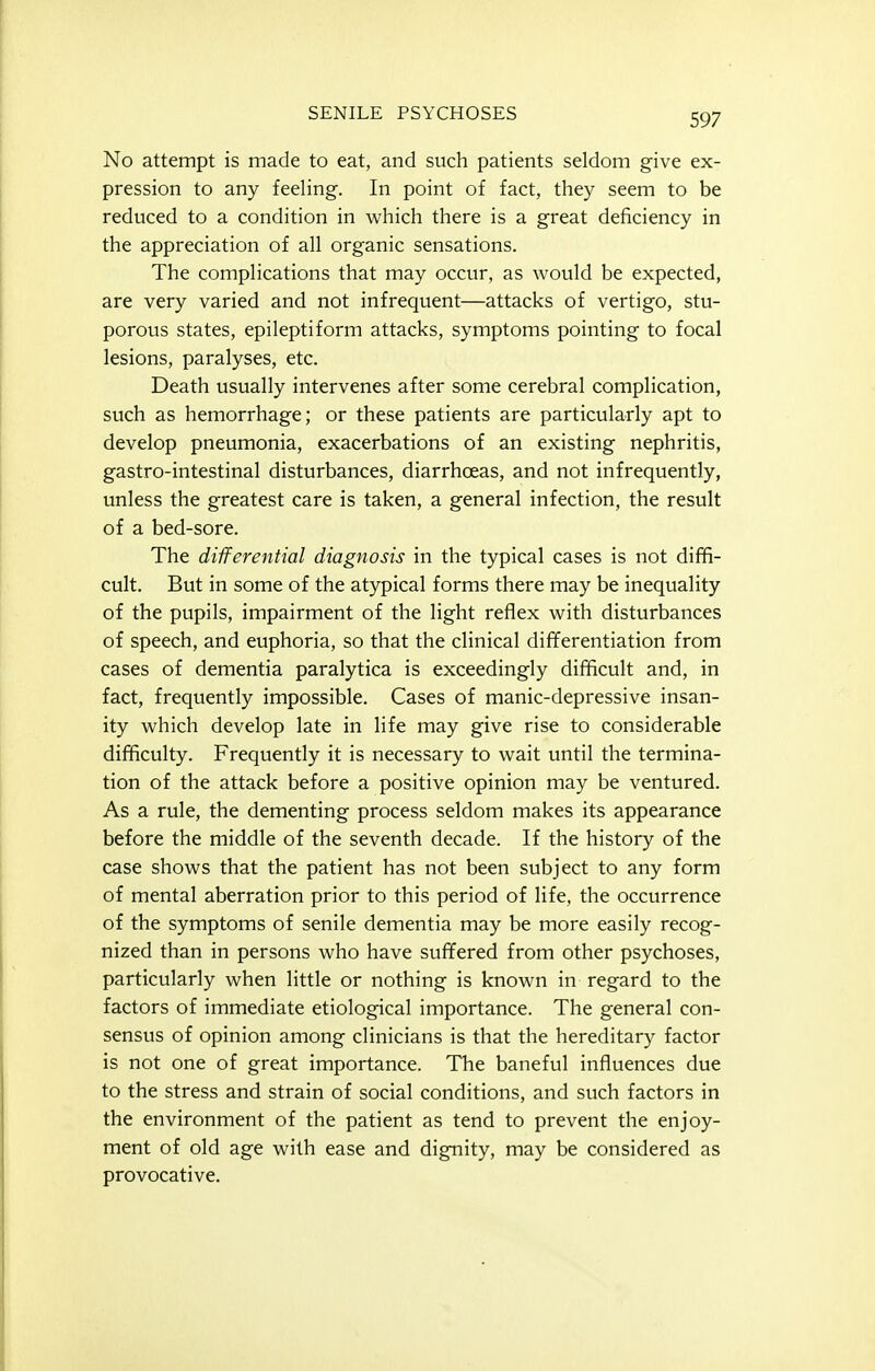 No attempt is made to eat, and such patients seldom give ex- pression to any feeling. In point of fact, they seem to be reduced to a condition in which there is a great deficiency in the appreciation of all organic sensations. The complications that may occur, as would be expected, are very varied and not infrequent—attacks of vertigo, stu- porous states, epileptiform attacks, symptoms pointing to focal lesions, paralyses, etc. Death usually intervenes after some cerebral complication, such as hemorrhage; or these patients are particularly apt to develop pneumonia, exacerbations of an existing nephritis, gastro-intestinal disturbances, diarrhoeas, and not infrequently, unless the greatest care is taken, a general infection, the result of a bed-sore. The differential diagnosis in the typical cases is not diffi- cult. But in some of the atypical forms there may be inequality of the pupils, impairment of the light reflex with disturbances of speech, and euphoria, so that the clinical dififerentiation from cases of dementia paralytica is exceedingly difficult and, in fact, frequently impossible. Cases of manic-depressive insan- ity which develop late in life may give rise to considerable difficulty. Frequently it is necessary to wait until the termina- tion of the attack before a positive opinion may be ventured. As a rule, the dementing process seldom makes its appearance before the middle of the seventh decade. If the history of the case shows that the patient has not been subject to any form of mental aberration prior to this period of life, the occurrence of the symptoms of senile dementia may be more easily recog- nized than in persons who have suffered from other psychoses, particularly when little or nothing is known in regard to the factors of immediate etiological importance. The general con- sensus of opinion among clinicians is that the hereditary factor is not one of great importance. The baneful influences due to the stress and strain of social conditions, and such factors in the environment of the patient as tend to prevent the enjoy- ment of old age with ease and dignity, may be considered as provocative.