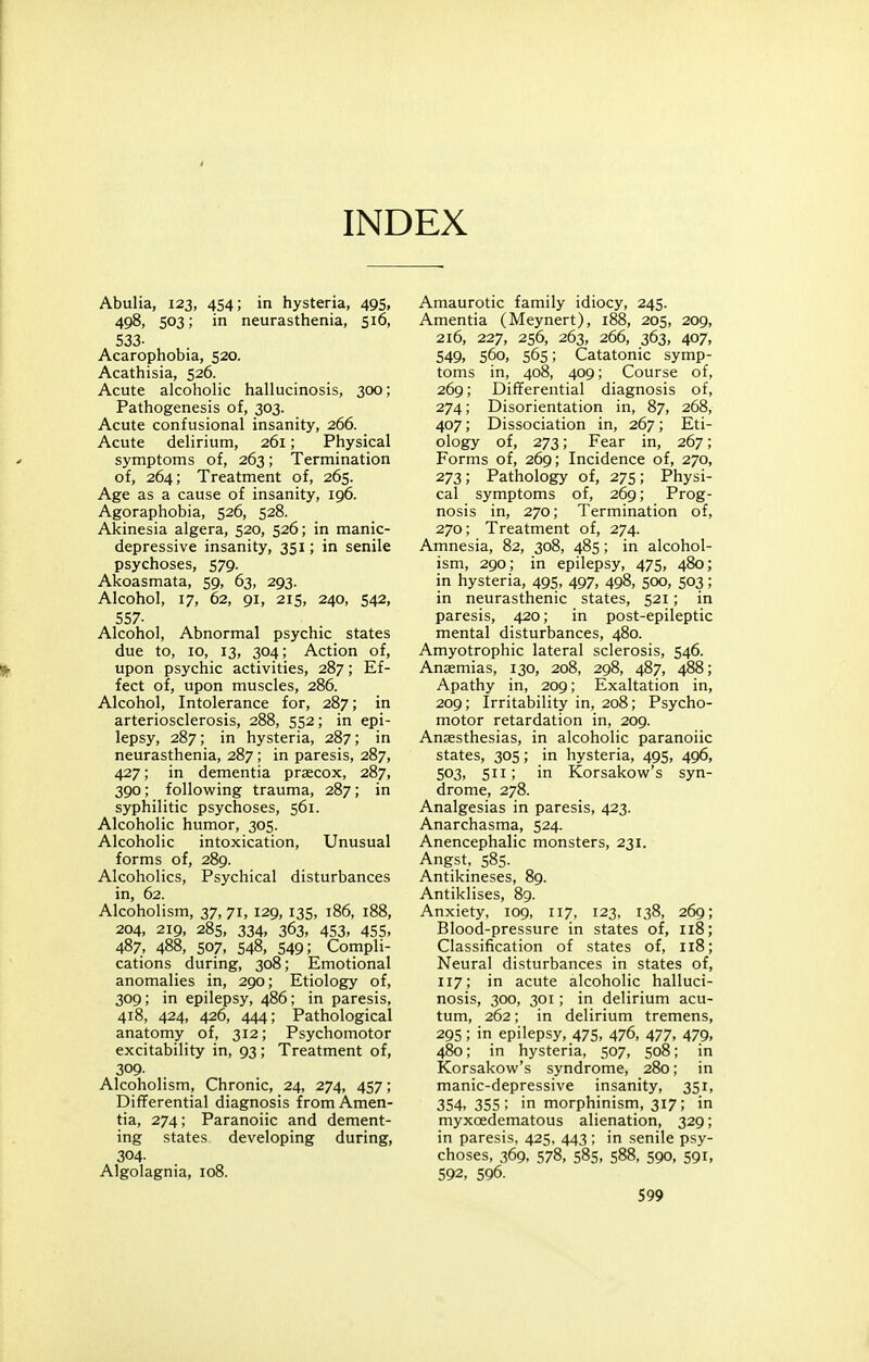 INDEX Abulia, 123, 454; in hysteria, 495, 498, 503; in neurasthenia, 516, 533- Acarophobia, 520. Acathisia, 526. Acute alcoholic hallucinosis, 300; Pathogenesis of, 303. Acute confusional insanity, 266. Acute delirium, 261; Physical symptoms of, 263; Termination of, 264; Treatment of, 265. Age as a cause of insanity, 196. Agoraphobia, 526, 528. Akinesia algera, 520, 526; in manic- depressive insanity, 351; in senile psychoses, 579. Akoasmata, 59, 63, 293. Alcohol, 17, 62, 91, 215, 240, 542, 557- Alcohol, Abnormal psychic states due to, 10, 13, 304; Action of, upon psychic activities, 287; Ef- fect of, upon muscles, 286. Alcohol, Intolerance for, 287; in arteriosclerosis, 288, 552; in epi- lepsy, 287; in hysteria, 287; in neurasthenia, 287; in paresis, 287, 427; in dementia prsecox, 287, 390; following trauma, 287; in syphilitic psychoses, 561. Alcoholic humor, 305. Alcoholic intoxication. Unusual forms of, 289. Alcoholics, Psychical disturbances in, 62. Alcoholism, 37, 71, 129, 135, 186, 188, 204, 219, 285, 334, 363, 453, 455, 487, 488, 507, 548, 549; Compli- cations during, 308; Emotional anomalies in, 290; Etiology of, 309; in epilepsy, 486; in paresis, 418, 424, 426, 444; Pathological anatomy of, 312; Psychomotor excitability in, 93; Treatment of, 309- Alcoholism, Chronic, 24, 274, 457; Differential diagnosis from Amen- tia, 274; Paranoiic and dement- ing states developing during, 304. Algolagnia, 108. Amaurotic family idiocy, 245. Amentia (Meynert), 188, 205, 209, 216, 227, 256, 263, 266, 363, 407, 549, 560, 565; Catatonic symp- toms in, 408, 409; Course of, 269; Differential diagnosis of, 274; Disorientation in, 87, 268, 407; Dissociation in, 267; Eti- ology of, 273; Fear in, 267; Forms of, 269; Incidence of, 270, 273; Pathology of, 275; Physi- cal symptoms of, 269; Prog- nosis in, 270; Termination of, 270; Treatment of, 274. Amnesia, 82, 308, 485; in alcohol- ism, 290; in epilepsy, 475, 480; in hysteria, 495, 497, 498, 500, 503; in neurasthenic states, 521; in paresis, 420; in post-epileptic mental disturbances, 480. Amyotrophic lateral sclerosis, 546. Anaemias, 130, 208, 298, 487, 488; Apathy in, 209; Exaltation in, 209; Irritability in, 208; Psycho- motor retardation in, 209. Anaesthesias, in alcoholic paranoiic states, 305; in hysteria, 495, 496, 503, 511; in Korsakow's syn- drome, 278. Analgesias in paresis, 423. Anarchasma, 524. Anencephalic monsters, 231. Angst, 585. Antikineses, 89. Antiklises, 89. Anxiety, 109, 117, 123, 138, 269; Blood-pressure in states of, 118; Classification of states of, 118; Neural disturbances in states of, 117; in acute alcoholic halluci- nosis, 300, 301; in delirium acu- tum, 262; in delirium tremens, 295; in epilepsy, 475, 476, 477, 479, 480; in hysteria, 507, 508; in Korsakow's syndrome, 280; in manic-depressive insanity, 351, 354, 355; in morphinism, 317; in myxoedematous alienation, 329; in paresis, 425, 443; in senile psy- choses, 369, 578, 585, 588, 590. 591, 592, 596.