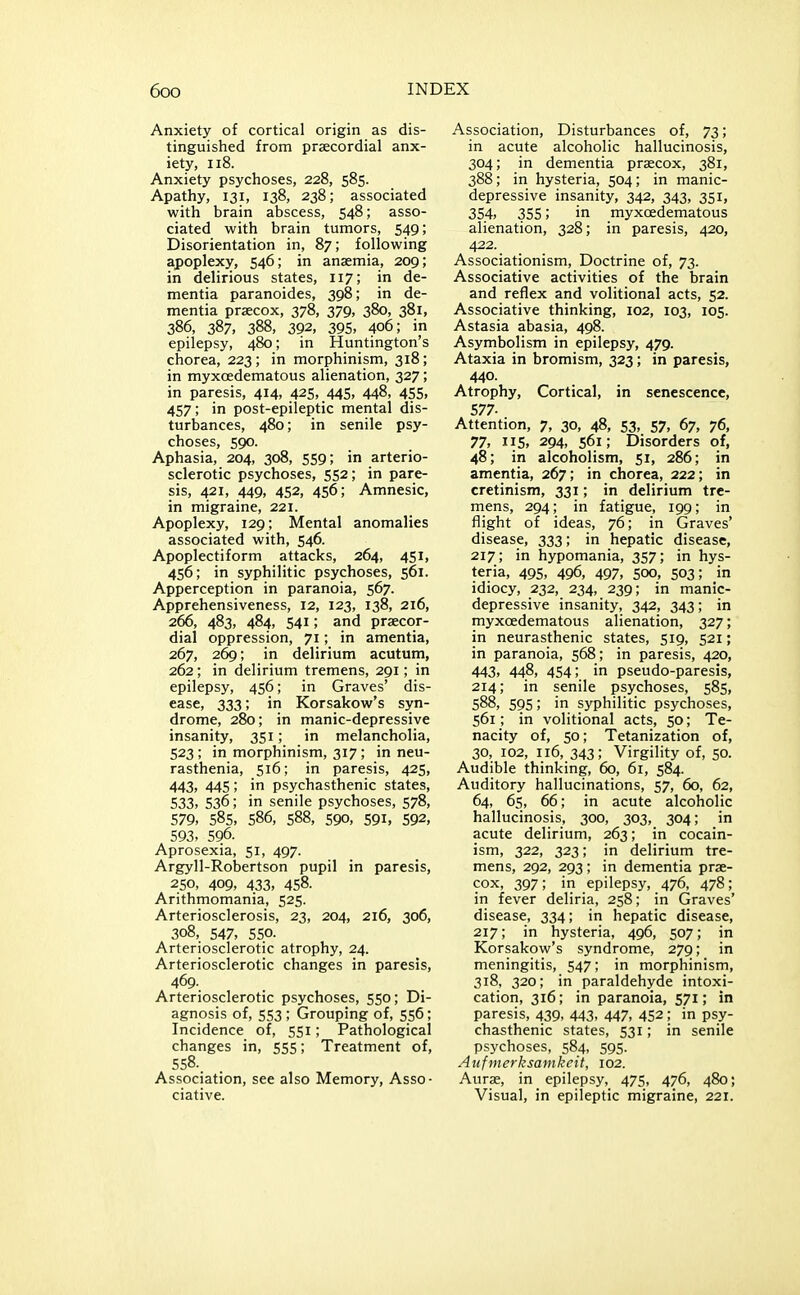 Anxiety of cortical origin as dis- tinguished from praecordial anx- iety, ii8. Anxiety psychoses, 228, 585. Apathy, 131, 138, 238; associated with brain abscess, 548; asso- ciated with brain tumors, 549; Disorientation in, 87; following apoplexy, 546; in anaemia, 209; in delirious states, 117; in de- mentia paranoides, 398; in de- mentia prsecox, 378, 379, 380, 381, 386, 387, 388, 392, 395, 406; in epilepsy, 480; in Huntington's chorea, 223; in morphinism, 318; in myxoedematous alienation, 327; in paresis, 414, 425, 445, 448, 455, 457; in post-epileptic mental dis- turbances, 480; in senile psy- choses, 590. Aphasia, 204, 308, 559; in arterio- sclerotic psychoses, 552; in pare- sis, 421, 449, 452, 456; Amnesic, in migraine, 221. Apoplexy, 129; Mental anomalies associated with, 546. Apoplectiform attacks, 264, 451, 456; in syphilitic psychoses, 561. Apperception in paranoia, 567. Apprehensiveness, 12, 123, 138, 216, 266, 483, 484, 541; and praecor- dial oppression, 71; in amentia, 267, 269; in delirium acutum, 262; in delirium tremens, 291; in epilepsy, 456; in Graves' dis- ease, 333; in Korsakow's syn- drome, 280; in manic-depressive insanity, 351; in melancholia, 523; in morphinism, 317; in neu- rasthenia, 516; in paresis, 425, 443, 445; in psychasthenic states, 533> 536; in senile psychoses, 578, 579, 585, 586, 588, 590, 591, 592, 593, 596. Aprosexia, 51, 497. Argyll-Robertson pupil in paresis, 250, 409, 433, 458. Arithmomania, 525. Arteriosclerosis, 23, 204, 216, 306, 308, 547, 550. Arteriosclerotic atrophy, 24. Arteriosclerotic changes in paresis, 469. Arteriosclerotic psychoses, 550; Di- agnosis of, 553; Grouping of, 556; Incidence of, 551; Pathological changes in, 555; Treatment of, 558.. Association, see also Memory, Asso- ciative. Association, Disturbances of, 73; in acute alcoholic hallucinosis, 304; in dementia praecox, 381, 388; in hysteria, 504; in manic- depressive insanity, 342, 343, 351, 354, 355; in myxoedematous alienation, 328; in paresis, 420, 422. Associationism, Doctrine of, 73. Associative activities of the brain and reflex and volitional acts, 52. Associative thinking, 102, 103, 105. Astasia abasia, 498. Asymbolism in epilepsy, 479. Ataxia in bromism, 323; in paresis, 440. Atrophy, Cortical, in senescence, 577- Attention, 7, 30, 48, 53, 57, 67, 76, 77, 115, 294, 561; Disorders of, 48; in alcoholism, 51, 286; in amentia, 267; in chorea, 222; in cretinism, 331; in delirium tre- mens, 294; in fatigue, 199; in flight of ideas, 76; in Graves' disease, 333; in hepatic disease, 217; in hypomania, 357; in hys- teria, 495, 496, 497, 500, 503; in idiocy, 232, 234, 239; in manic- depressive insanity, 342, 343; in myxoedematous alienation, 327; in neurasthenic states, 519, 521; in paranoia, 568; in paresis, 420, 443, 448, 454; in pseudo-paresis, 214; in senile psychoses, 585, 588, 595; in syphilitic psychoses, 561; in volitional acts, 50; Te- nacity of, 50; Tetanization of, 30, 102, 116, 343; Virgility of, 50. Audible thinking, 60, 61, 584. Auditory hallucinations, 57, 60, 62, 64, 65, 66; in acute alcoholic hallucinosis, 300, 303, 304; in acute delirium, 263; in cocain- ism, 322, 323; in delirium tre- mens, 292, 293; in dementia prae- cox, 397; in epilepsy, 476, 478; in fever deliria, 258; in Graves' disease, 334; in hepatic disease, 217; in hysteria, 496, 507; in Korsakow's syndrome, 279; in meningitis, 547; in morphinism, 318, 320; in paraldehyde intoxi- cation, 316; in paranoia, 571; in paresis, 439, 443, 447, 452; in psy- chasthenic states, 531; in senile psychoses, 584, 595. Aufmerksamkcit, 102. Aurae, in epilepsy, 475, 476, 480; Visual, in epileptic migraine, 221.