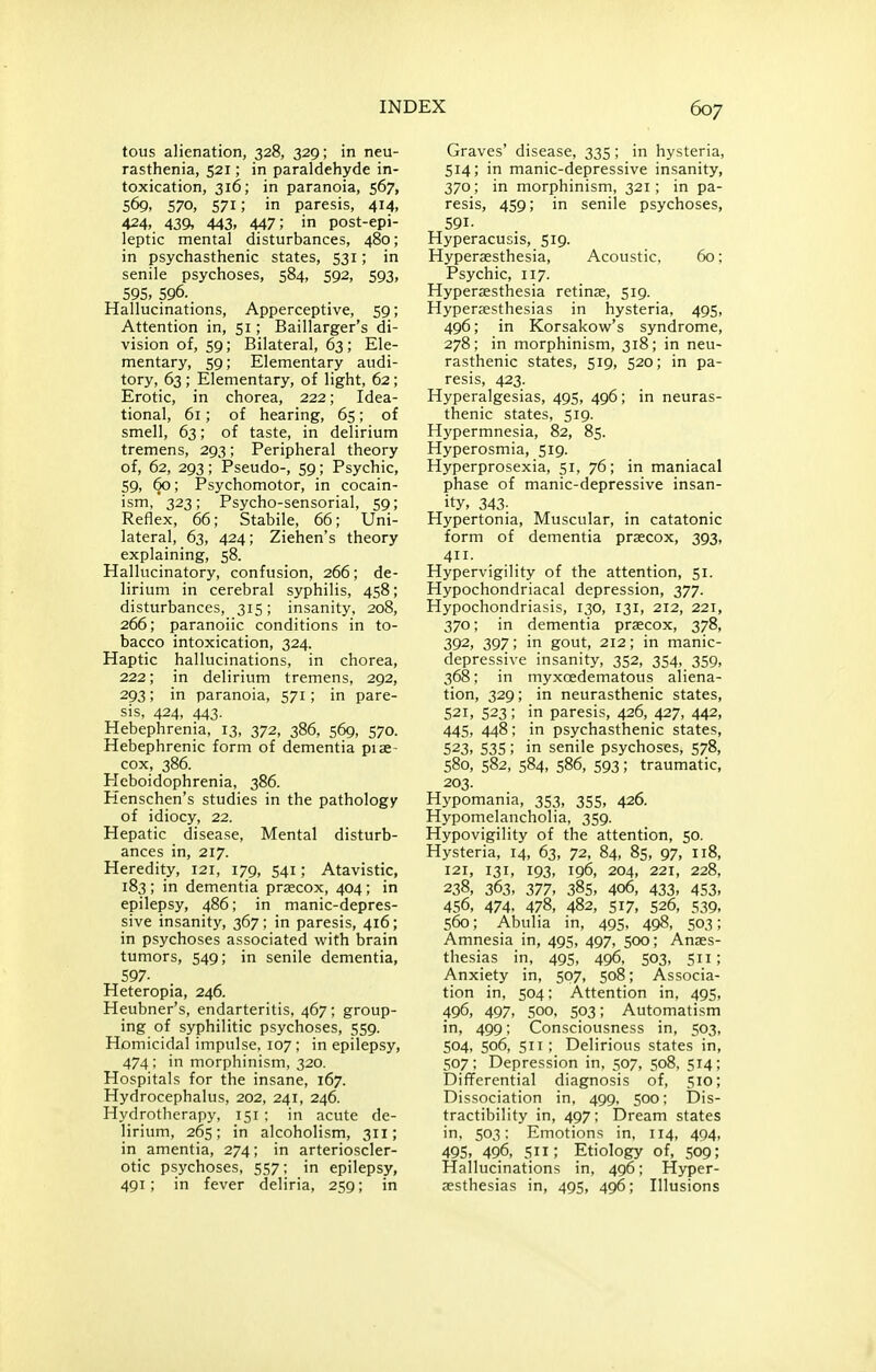 tous alienation, 328, 329; in neu- rasthenia, 521; in paraldehyde in- toxication, 316; in paranoia, 567, 569, 570, 571; in paresis, 414, 424, 439, 443. 447; in post-epi- leptic mental disturbances, 480; in psychasthenic states, 531; in senile psychoses, 584, 592, 593, 595,596.. Hallucinations, Apperceptive, 59; Attention in, 51; Baillarger's di- vision of, 59; Bilateral, 63; Ele- mentary, 59; Elementary audi- tory, 63 ; Elementary, of light, 62; Erotic, in chorea, 222; Idea- tional, 61; of hearing, 65; of smell, 63; of taste, in delirium tremens, 293; Peripheral theory of, 62, 293; Pseudo-, 59; Psychic, 59, 60; Psychomotor, in cocain- ism, 323; Psycho-sensorial, 59; Reflex, 66; Stabile, 66; Uni- lateral, 63, 424; Ziehen's theory explaining, 58. Hallucinatory, confusion, 266; de- lirium in cerebral syphilis, 458; disturbances, 315; insanity, 208, 266; paranoiic conditions in to- bacco intoxication, 324. Haptic hallucinations, in chorea, 222; in delirium tremens, 292, 293; in paranoia, 571; in pare- sis, 424, 443. Hebephrenia, 13, 372, 386, 569, 570. Hebephrenic form of dementia piae- cox, 386. Heboidophrenia, 386. Henschen's studies in the pathology of idiocy, 22. Hepatic disease, Mental disturb- ances in, 217. Heredity, 121, 179, 541; Atavistic, 183; in dementia prsecox, 404; in epilepsy, 486; in manic-depres- sive insanity, 367; in paresis, 416; in psychoses associated with brain tumors, 549; in senile dementia, 597- Heteropia, 246. Heubner's, endarteritis, 467; group- ing of syphilitic psychoses, 559. Homicidal impulse. 107 ; in epilepsy, 474 ; in morphinism, 320. Hospitals for the insane, 167. Hydrocephalus, 202, 241, 246. Hydrotherapy, 151 ; in acute de- lirium, 265; in alcoholism, 311; in amentia, 274; in arterioscler- otic psychoses, 557; in epilepsy, 491; in fever deliria, 259; in Graves' disease, 335; in hysteria, 514; in manic-depressive insanity, 370; in morphinism, 321; in pa- resis, 459; in senile psychoses, 591. Hyperacusis, 519. Hyperaesthesia, Acoustic, 60; Psychic, 117. Hyperaesthesia retinae, 519. Hyperaesthesias in hysteria, 495, 496; in Korsakow's syndrome, 278; in morphinism, 318; in neu- rasthenic states, 519, 520; in pa- resis, 423. Hyperalgesias, 495, 496; in neuras- thenic states, 519. Hypermnesia, 82, 85. Hyperosmia, 519. Hyperprosexia, 51, 76; in maniacal phase of manic-depressive insan- ity, 343; Hypertonia, Muscular, in catatonic form of dementia praecox, 393, 4- Hypervigility of the attention, 51. Hypochondriacal depression, 377. Hypochondriasis, 130, 131, 212, 221, 370; in dementia praecox, 378, 392, 397; in gout, 212; in manic- depressive insanity, 352, 354, 359, 368; in myxoedematous aliena- tion, 329; in neurasthenic states, 521, 523; in paresis, 426, 427, 442, 445, 448; in psychasthenic states, 523, 535; in senile psychoses, 578, 580, 582, 584, 586, 593; traumatic, 203. Hypomania, 353, 355, 426. Hypomelancholia, 359. Hypovigility of the attention, 50. Hysteria, 14, 63, 72, 84, 85, 97, 118, 121, 131, 193, 196, 204, 221, 228, 238, 363, 377, 385, 406, 433, 453, 456, 474. 478, 482, 517, 526, 539, 560; Abulia in, 495, 498, 503; Amnesia in, 495, 497, 500; Anaes- thesias in, 495, 496, 503, 511; Anxiety in, 507, 508; Associa- tion in, 504; Attention in, 495, 496, 497, 500, 503; Automatism in, 499; Consciousness in, 503, 504, 506, 511 ; Delirious states in, 507; Depression in, 507, 508, 514; Differential diagnosis of, 510; Dissociation in, 499, 500; Dis- tractibility in, 497; Dream states in, 503; Emotions in, 114, 404, 495, 496, 511; Etiology of, 509; Hallucinations in, 496; Hyper- aesthesias in, 495, 496; Illusions