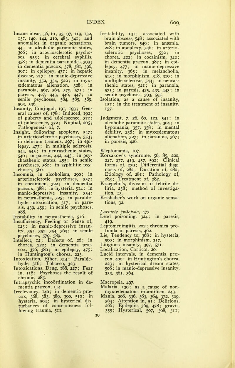 Insane ideas, 36, 61, 95, 97, 119, 132, 137, 140, 142, 210, 483, 541; and anomalies in organic sensations, 44; in alcoholic paranoiic states, 306; in arteriosclerotic psycho- ses, 553; in cerebral syphilis, 458; in dementia paranoides, 399; in dementia praecox, 378, 381, 396, 397; in epilepsy, 477; in hepatic disease, 217; in manic-depressive insanity, 352, 354, 522; in myx- cedematous alienation, 328; in paranoia, 567, 569, 570, 571; in paresis, 427, 443, 446, 447; in senile psychoses, 584, 585, 589, 593, 596. Insanity, Conjugal, 191, 193; Gen- eral causes of, 178; Induced, 192; of puberty and adolescence, 372; of pubescence, 372; Nuptial, 205; Pathogenesis of, 7. Insight, following apoplexy, 547; in arteriosclerotic psychoses, 553 ; in delirium tremens, 297; in epi- lepsy, 477; in multiple sclerosis, 544, 545; in neurasthenic states, 540; in paresis, 442, 445; in psy- chasthenic states, 455; in senile psychoses, 582; in syphilitic psy- choses, 560. Insomnia, in alcoholism, 290; in arteriosclerotic psychoses, 557; in cocainism, 322; in dementia praecox, 388; in hysteria, 514; in manic-depressive insanity, 354; in neurasthenia, 525; in paralde- hyde intoxication, 317; in pare- sis, 439, 459; in senile psychoses, Instability in neurasthenia, 516. Insufficiency, Feeling or Sense of, 123; in manic-depressive insan- ity, 351, 352, 354, 369; in senile psychoses, 579, 589. Intellect, 12; Defects of, 26; in chorea, 222; in dementia prae- cox, 376, 380; in epilepsy, 47s: in Huntington's chorea, 223. Intoxication, Ether, 314; Paralde- hyde, 316; Tobacco, 323. Intoxications, Drug, 188, 227; Fear in, 118; Psychoses the result of chronic, 285. Intrapsychic incoordination in de- mentia praecox, 114. Irrelevancy, 140; in dementia prae- cox, 368, 383, 389, 390, sic; in hysteria, 504; in hysterical dis- turbances of consciousness fol- lowing trauma, 511. Irritability, 131; associated with brain abscess, 548; associated with brain tumors, 549; in anaemia, 208; in apoplexy, 546; in arterio- sclerotic psychoses, 552; in chorea, 222; in cocainism, 322; in dementia praecox, 387; in epi- lepsy, 477; in manic-depressive insanity, 365; in melancholia, 523; in morphinism, 318, 320; in multiple sclerosis, 544; in neuras- thenic states, 521; in paranoia, 571; in paresis, 425, 439, 443; in senile psychoses, 593, 595. Isolation, as a cause of insanity, 157; in the treatment of insanity, 157- Judgment, 7, 26, 60, 123, 541; in alcoholic paranoiic states, 304; in hypomania, 357, 358; in mental debility, 238; in myxoedematous alienation, 327; in paranoia, 567; in paresis, 426. Kleptomania, 107. Korsakow's syndrome, 56, 85, 220, 227, 277, 419, 457, 592; Clinical forms of, 279; Differential diag- nosis of, 282; Duration of, 280; Etiology of, 281; Pathology of, 283; Treatment of, 282. Kraepelin's, division of febrile de- liria, 258; method of investiga- tion, 13. Krishaber's work on organic sensa- tions, 32. Larvirte epilepsie, 477. Lead poisoning, 324; in paresis, 4^9- Leptomeningitis, 202; chronica pro- funda in paresis, 462. Lie, Tendency to, 368; in hysteria, 500; in morphinism, 317. Litigious insanity, 397, 571. Localization, Cortical, 20. Lucid intervals, in dementia prae- cox, 400; in Huntington's chorea, 223; in hysterical dream states, 506; in manic-depressive insanity, 353, 361, 364- Macropsia, 497. Malaria, 130; as a cause of non- myxoedematous infantilism, 243. Mania, 206, 336, 363, 364, 372, 509, 564; Attention in, 51; Delirious, 266; Epileptic, 369, 478; gravis, 355; Hysterical, 507, 508, 511;