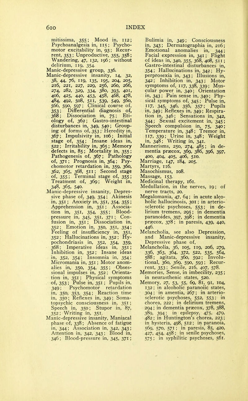 mitissima, 355; Mood in, 112; Psychoanalgesia in, 115; Psycho- motor excitability in, 93 ; Recur- rent, 353; Unproductive, 355, 358; Wandering, 47, 132, 196; without delirium, 119, 354. Manic-depressive group, 336. Manic-depressive insanity, 14, 32, 38, 44, 76, 119, 135, 195, 204, 205, 216, 221, 227, 229, 256, 260, 266, 274, 282, 329, 334, 380, 393, 401, 406, 425, 440, 453, 458, 468, 478, 484, 492, 508, 511, 539, 549, 560, 566, 590, 597; Clinical course of, 353; Differential diagnosis of, 368; Dissociation in, 75; Eti- ology of, 362; Gastro-intestinal disturbances in, 349, 540; Group- ing of forms of, 353; Heredity in, 367; Impulsivity in, 106; Initial stage of, 354; Insane ideas in, 522; Irritability in, 365 ; Memory defects in, 85; Mortality in, 355 ; Pathogenesis of, 367; Pathology of, 371; Prognosis in, 364; Psy- chomotor retardation in, 359, 360, 362, 365, 368, 511; Second stage of, 355; Terminal stage of, 355; Treatment of, 369; Weight in, 348, 365, 540. Manic-depressive insanity, Depres- sive phase of, 349, 354; Akinesis in, 351; Anxiety in, 351, 354, 355; Apprehension in, 351; Associa- tion in, 351, 354, 355; Blood- pressure in, 345, 351, 371; Con- fusion in, 351; Dissociation in, 352; Emotion in, 350, 351, 354; Feeling of insufficiency in, 351, 352 ; Hallucinations in, 352; Hy- pochondriasis in, 352, 354, 359, ■ 368; Imperative ideas in, 351; Inhibition in, 352; Insane ideas in, 352, 354; Insomnia in, 354; Micromania in, 351; Motor anom- alies in, 350, 354, 355; Obses- sional impulses in, 352 ; Orienta- tion in, 351; Physical symptoms of, 353; Pulse in, 351; Pupils in, 349; Psychomotor retardation in, 350, 353, 354; . Reaction time in, 350; Reflexes in, 349; Soma- topsychic consciousness in, 351; Speech in, 350; Stupor in, 87, 352; Writing in, 351. Manic-depressive insanity. Maniacal phase of, 338; Absence of fatigue in, 344; Association in, 342, 343; Attention in, 342, 343; Blood in, 346; Blood-pressure in, 345, 371; Bulimia in, 349; Consciousness in, 343 ; Dermatographia in, 216; Emotional anomalies in, 344; Facial expression in, 341; Flight of ideas in, 340, 355, 368, 408, 511; Gastro-intestinal disturbances in, 354; Hallucinations in, 342; Hy- perprosexia in, 343; Illusions in, 342; Inhibition in, 343; Motor symptoms of, 117, 338, 339; Mus- cular power in, 340; Orientation in, 343; Pain sense in, 340; Phy- sical symptoms of, 345; Pulse in, 117, 345, 346, 356, 357; Pupils in, 349; Reflexes in, 349; Respira- tion in, 346; Sensations in, 342, 344; Sexual excitement in, 345; Speech compulsion in, 75, 340; Temperature in, 348; Tremor in, 117, 339; Urine in, 348; Weight in, 348; Writing in, 341. Mannerisms, 250, 274, 485; in de- mentia praecox, 369, 386, 396, 397, 400, 404, 405, 406, 510. Marriage, 147, 184, 205. Martyrs, 116. Masochismus, 108. Massage, 153. Medicinal therapy, 161. Medullation, in the nerves, 19; of nerve tracts, 20. Megalomania, 47, 64; in acute alco- holic hallucinosis, 301; in arterio- sclerotic psychoses, 553; in de- lirium tremens, 295 ; in dementia paranoides, 397, 398; in dementia prsecox, 378; in paresis, 439, 440, 446. Melancholia, see also Depression, and Manic-depressive insanity, Depressive phase of, Melancholia, 36, 105, 119, 206, 279, 336, 363, 364, 372, 522, 535, 564, 588; agitata, 360, 592; Involu- tional, 360, 369, 590, 593; Recur- rent, 353: Senile, 216, 407, 578. Memories, Sense, in imbecility, 235; in neurasthenic states, 520. Memory, 27, 53, 55, 69, 81, 91, 104, 132; in alcoholic paranoiic states, 304; in amentia, 267; in arterio- sclerotic psychoses, 552, 553; in chorea, 222; in delirium tremens, 294; in dementia prsecox, 378, 388, 389, 394; in epilepsy, 475, 479, 482; in Huntington's chorea, 223; in hysteria, 498, 512; in paranoia, 569, 570, 571; in paresis, 85, 420, 427, 454, 458; in senile psychoses, 575; in syphilitic psychoses, 561.