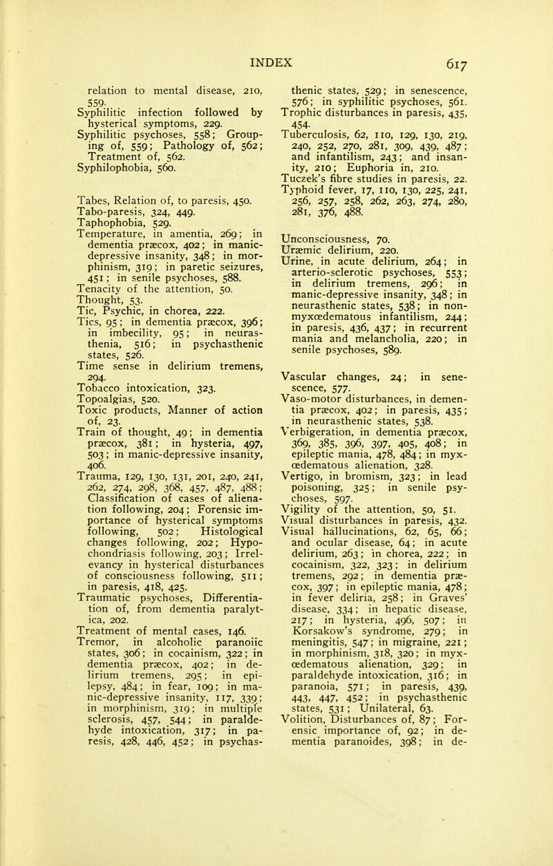 relation to mental disease, 210, 559- Syphilitic infection followed by hysterical symptoms, 229. Syphilitic psychoses, 558; Group- ing of, 559; Pathology of, 562; Treatment of, 562. Syphilophobia, 560. Tabes, Relation of, to paresis, 450. Tabo-paresis, 324, 449. Taphophobia, 529. Temperature, in amentia, 269; in dementia prsecox, 402; in manic- depressive insanity, 348; in mor- phinism, 319; in paretic seizures, 451; in senile psychoses, 588. Tenacity of the attention, 50. Thought, 53- Tic, Psychic, in chorea, 222. Tics, 95; in dementia prsecox, 396; in imbecility, 95; in neuras- thenia, 516; in psychasthenic states, 526. Time sense in delirium tremens, 294- Tobacco intoxication, 323. Topoalgias, 520. Toxic products, Manner of action of, 23. Train of thought, 49; in dementia praecox, 381; in hysteria, 497, 503 ; in manic-depressive insanity, 406. Trauma, 129, 130, 131, 201, 240, 241, 262, 274, 298, 368, 457, 487, 488; Classification of cases of aliena- tion following, 204; Forensic im- portance of hysterical symptoms following, 502; Histological changes following, 202; Hypo- chondriasis following, 203; Irrel- evancy in hysterical disturbances of consciousness following, 511; in paresis, 418, 425. Traumatic psychoses. Differentia- tion of, from dementia paralyt- ica, 202. Treatment of mental cases, 146. Tremor, in alcoholic paranoiic states, 306; in cocainism, 322; in dementia praecox, 402; in de- lirium tremens, 295; in epi- lepsy, 484; in fear, 109; in ma- nic-depressive insanity, 117, 339 ; in morphinism, 319; in multiple sclerosis, 457, 544; in paralde- hyde intoxication, 317; in pa- resis, 428, 446, 452; in psychas- thenic states, 529; in senescence, 576; in syphilitic psychoses, 561. Trophic disturbances in paresis, 435, 454- Tuberculosis, 62, 110, 129, 130, 219, 240, 252, 270, 281, 309, 439, 487; and infantilism, 243; and insan- ity, 210; Euphoria in, 210. Tuczek's fibre studies in paresis, 22. Typhoid fever, 17, no, 130, 225, 241, 256, 257, 258, 262, 263, 274, 280, 281, 376, 488. Unconsciousness, 70. Uraemic delirium, 220. Urine, in acute delirium, 264; in arterio-sclerotic psychoses, 553; in delirium tremens, 296; in manic-depressive insanity, 348; in neurasthenic states, 538 ; in non- myxoedematous infantilism, 244; in paresis, 436, 437; in recurrent mania and melancholia, 220; in senile psychoses, 589. Vascular changes, 24; in sene- scence, 577. Vaso-motor disturbances, in demen- tia praecox, 402; in paresis, 435; in neurasthenic states, 538. Verbigeration, in dementia praecox, 369, 385. 396, 397, 405, 408; in epileptic mania, 478, 484; in myx- oedematous alienation, 328. Vertigo, in bromism, 323; in lead poisoning, 325; in senile psy- choses, 597. Vigility of the attention, 50, 51. Visual disturbances in paresis, 432. Visual hallucinations, 62, 65, 66; and ocular disease, 64; in acute delirium, 263 ; in chorea, 222; in cocainism, 322, 323; in delirium tremens, 292; in dementia prae- cox, 397; in epileptic mania, 478; in fever deliria, 258; in Graves' disease, 334; in hepatic disease, 217; in hysteria, 496, 507; in Korsakow's syndrome, 279; in meningitis, 547; in migraine, 221; in morphinism, 318, 320; in myx- cedematous alienation, 329; in paraldehyde intoxication, 316; in paranoia, 571; in paresis, 439, 443, 447, 452; in psychasthenic states, 531; Unilateral, 63. Volition, Disturbances of, 87; For- ensic importance of, 92; in de- mentia paranoides, 398; in de-