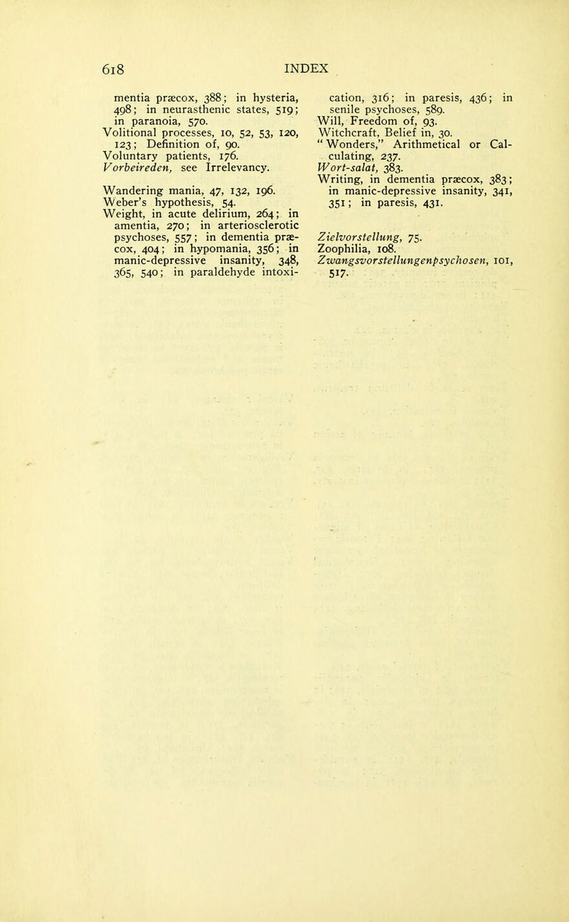 mentia prsecox, 388; in hysteria, 498; in neurasthenic states, 519; in paranoia, 570. VoHtional processes, 10, 52, 53, 120, 123; Definition of, 90. Voluntary patients, 176. Vorbeireden, see Irrelevancy. Wandering mania, 47, 132, 196. Weber's hypothesis, 54. Weight, in acute delirium, 264; in amentia, 270; in arteriosclerotic psychoses, 557; in dementia prse- cox, 404; in hypomania, 356; in manic-depressive insanity, 348, 365, 540; in paraldehyde intoxi- cation, 316; in paresis, 436; in senile psychoses, 589. Will, Freedom of, 93. Witchcraft, Belief in, 30.  Wonders, Arithmetical or Cal- culating, 237. Wort-salat, 383. Writing, in dementia praecox, 383; in manic-depressive insanity, 341, 351; in paresis, 431. Zielvorstellung, 75. Zoophilia, 108. Zwangsvorstellungenpsychosen, loi, 517-