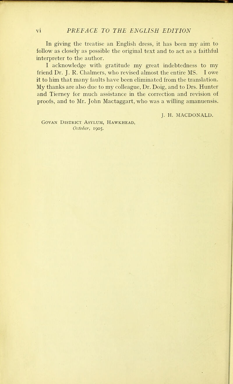 In giving the treatise an English dress, it has been my aim to follow as closely as possible the original text and to act as a faithful interpreter to the author. I acknowledge with gratitude my great indebtedness to my friend Dr. J. R. Chalmers, who revised almost the entire MS. I owe it to him that many faults have been eliminated from the translation. My thanks are also due to my colleague, Dr. Doig, and to Drs. Hunter and Tierney for much assistance in the correction and revision of proofs, and to Mr. John Mactaggart, who was a willing amanuensis. Govan District Asylum, Hawkhead, October, 1905. J. H. MACDONALD.