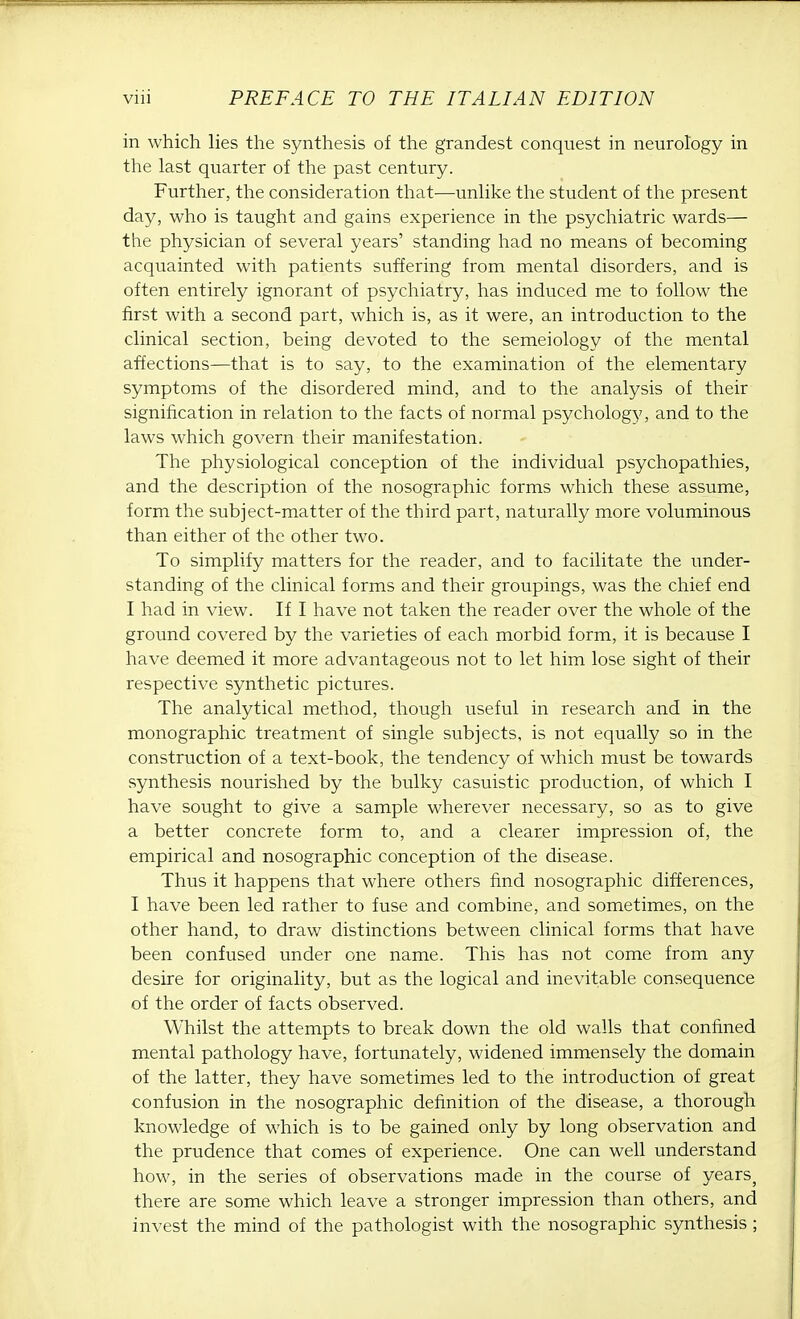 in which lies the synthesis of the grandest conquest in neurology in the last quarter of the past century. Further, the consideration that—unlike the student of the present day, who is taught and gains experience in the psychiatric wards— the physician of several years' standing had no means of becoming acquainted with patients suffering from mental disorders, and is often entirely ignorant of psychiatry, has induced me to follow the first with a second part, which is, as it were, an introduction to the clinical section, being devoted to the semeiology of the mental affections—that is to say, to the examination of the elementary symptoms of the disordered mind, and to the analysis of their signification in relation to the facts of normal psychology, and to the laws which govern their manifestation. The physiological conception of the individual psychopathies, and the description of the nosographic forms which these assume, form the subject-matter of the third part, naturally more voluminous than either of the other two. To simplify matters for the reader, and to facilitate the under- standing of the clinical forms and their groupings, was the chief end I had in view. If I have not taken the reader over the whole of the ground covered by the varieties of each morbid form, it is because I have deemed it more advantageous not to let him lose sight of their respective synthetic pictures. The analytical method, though useful in research and in the monographic treatment of single subjects, is not equally so in the construction of a text-book, the tendency of which must be towards synthesis nourished by the bulky casuistic production, of which I have sought to give a sample wherever necessary, so as to give a better concrete form to, and a clearer impression of, the empirical and nosographic conception of the disease. Thus it happens that where others find nosographic differences, I have been led rather to fuse and combine, and sometimes, on the other hand, to draw distinctions between clinical forms that have been confused under one name. This has not come from any desire for originality, but as the logical and inevitable consequence of the order of facts observed. Whilst the attempts to break down the old walls that confined mental pathology have, fortunately, widened immensely the domain of the latter, they have sometimes led to the introduction of great confusion in the nosographic definition of the disease, a thorough knowledge of which is to be gained only by long observation and the prudence that comes of experience. One can well understand how, in the series of observations made in the course of years} there are some which leave a stronger impression than others, and invest the mind of the pathologist with the nosographic synthesis ;