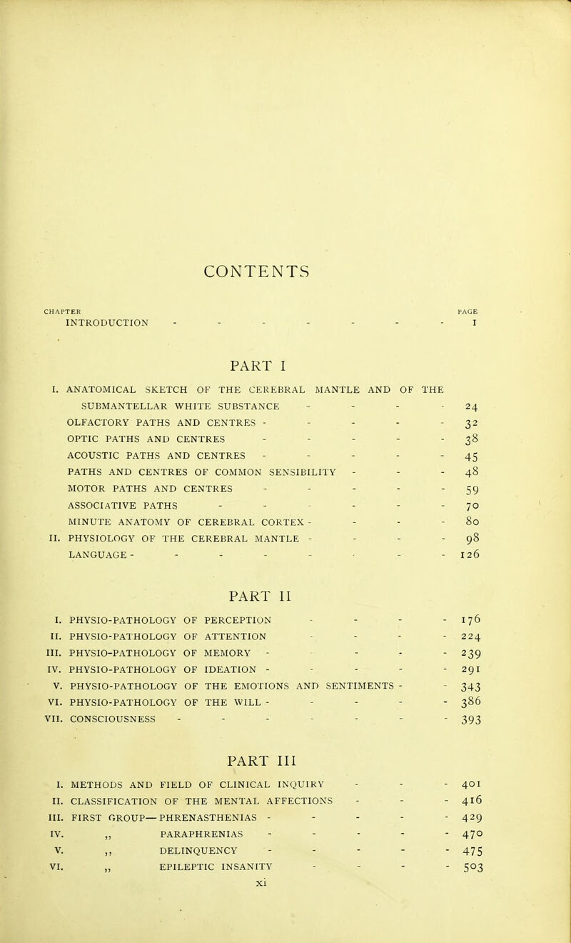 CONTENTS CHAPTER PAGE INTRODUCTION ----- I PART I I. ANATOMICAL SKETCH OF THE CEREBRAL MANTLE AND SUBMANTELLAR WHITE SUBSTANCE OLFACTORY PATHS AND CENTRES - OPTIC PATHS AND CENTRES ACOUSTIC PATHS AND CENTRES PATHS AND CENTRES OF COMMON SENSIBILITY MOTOR PATHS AND CENTRES ASSOCIATIVE PATHS MINUTE ANATOMY OF CEREBRAL CORTEX - II. PHYSIOLOGY OF THE CEREBRAL MANTLE - LANGUAGE ------ PART II I. PHYSIO-PATHOLOGY OF PERCEPTION - - - 176 II. PHYSIO-PATHOLOGY OF ATTENTION - - - 224 III. PHYSIO-PATHOLOGY OF MEMORY - - - -239 IV. PHYSIO-PATHOLOGY OF IDEATION - - - - 291 V. PHYSIO-PATHOLOGY OF THE EMOTIONS AND SENTIMENTS - - 343 VI. PHYSIO-PATHOLOGY OF THE WILL - - 386 VII. CONSCIOUSNESS ------- 393 PART III I. METHODS AND FIELD OF CLINICAL INQUIRY - - - 4OI II. CLASSIFICATION OF THE MENTAL AFFECTIONS - - - 416 III. FIRST GROUP—PHRENASTHENIAS - - - -  429 IV. „ PARAPHRENIAS ----- 470 V. ,, DELINQUENCY - - - - - 475 VI. ,, EPILEPTIC INSANITY - 503 XI OF THE 24 32 38 45 48 59 70 80 98 126