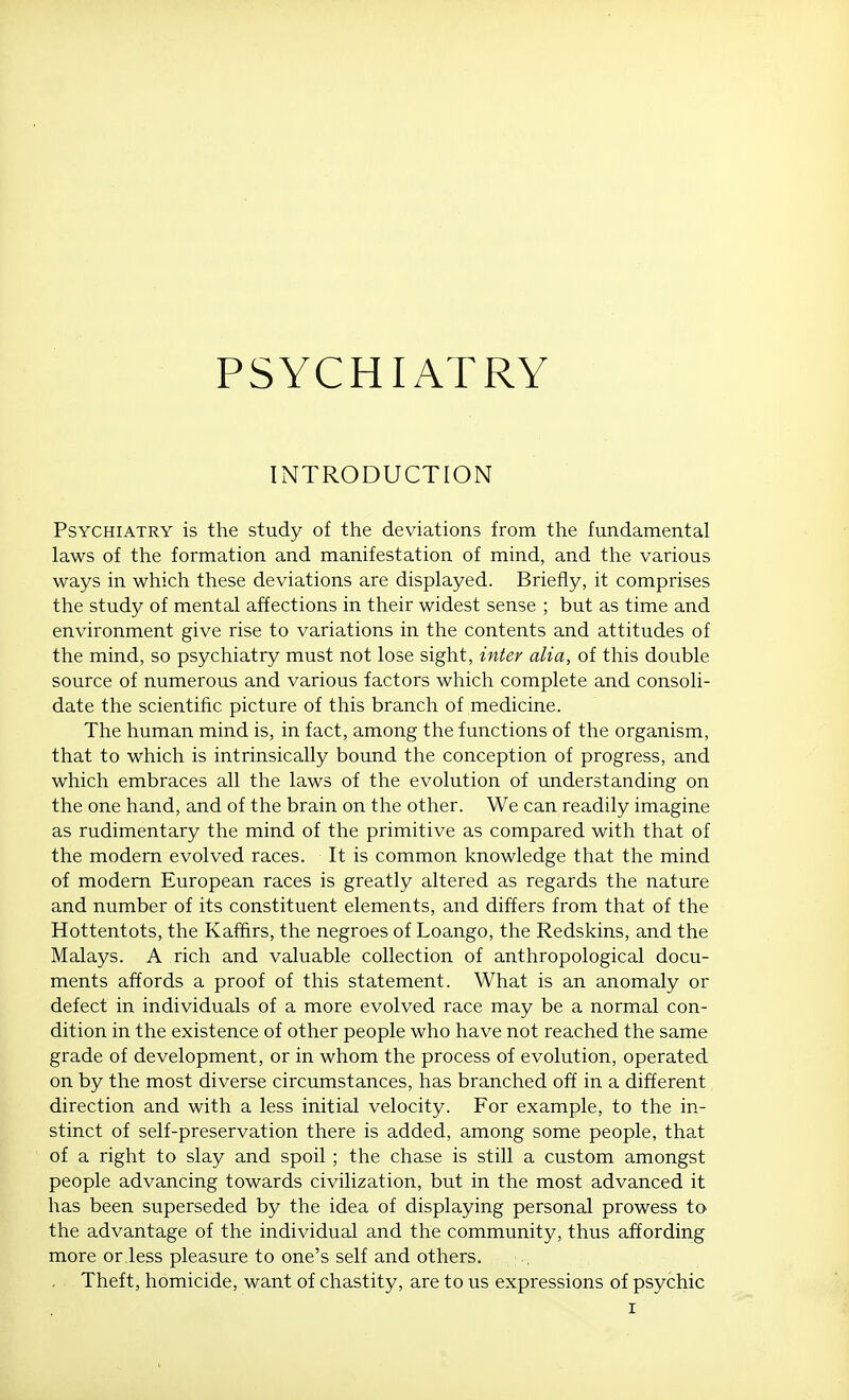 PSYCHIATRY INTRODUCTION Psychiatry is the study of the deviations from the fundamental laws of the formation and manifestation of mind, and the various ways in which these deviations are displayed. Briefly, it comprises the studjf of mental affections in their widest sense ; but as time and environment give rise to variations in the contents and attitudes of the mind, so psychiatry must not lose sight, inter alia, of this double source of numerous and various factors which complete and consoli- date the scientific picture of this branch of medicine. The human mind is, in fact, among the functions of the organism, that to which is intrinsically bound the conception of progress, and which embraces all the laws of the evolution of understanding on the one hand, and of the brain on the other. We can readily imagine as rudimentary the mind of the primitive as compared with that of the modern evolved races. It is common knowledge that the mind of modern European races is greatly altered as regards the nature and number of its constituent elements, and differs from that of the Hottentots, the Kaffirs, the negroes of Loango, the Redskins, and the Malays. A rich and valuable collection of anthropological docu- ments affords a proof of this statement. What is an anomaly or defect in individuals of a more evolved race may be a normal con- dition in the existence of other people who have not reached the same grade of development, or in whom the process of evolution, operated on by the most diverse circumstances, has branched off in a different direction and with a less initial velocity. For example, to the in- stinct of self-preservation there is added, among some people, that of a right to slay and spoil ; the chase is still a custom amongst people advancing towards civilization, but in the most advanced it has been superseded by the idea of displaying personal prowess to the advantage of the individual and the community, thus affording more or less pleasure to one's self and others. Theft, homicide, want of chastity, are to us expressions of psychic