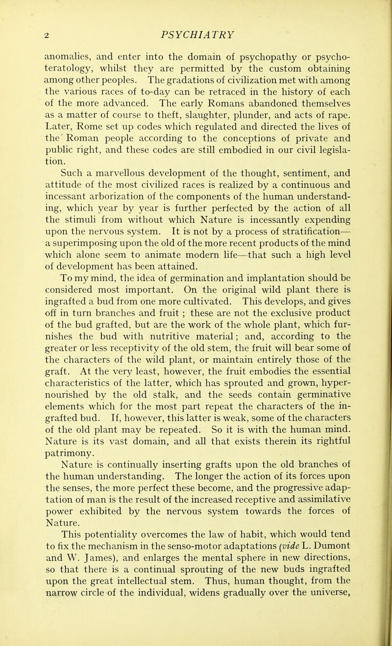 anomalies, and enter into the domain of psychopathy or psycho- teratology, whilst they are permitted by the custom obtaining among other peoples. The gradations of civilization met with among the various races of to-day can be retraced in the history of each of the more advanced. The early Romans abandoned themselves as a matter of course to theft, slaughter, plunder, and acts of rape. Later, Rome set up codes which regulated and directed the lives of the' Roman people according to the conceptions of private and public right, and these codes are still embodied in our civil legisla- tion. Such a marvellous development of the thought, sentiment, and attitude of the most civilized races is realized by a continuous and incessant arborization of the components of the human understand- ing, which year by year is further perfected by the action of all the stimuli from without which Nature is incessantly expending upon the nervous system. It is not by a process of stratification— a superimposing upon the old of the more recent products of the mind which alone seem to animate modern life—that such a high level of development has been attained. To my mind, the idea of germination and implantation should be considered most important. On the original wild plant there is ingrafted a bud from one more cultivated. This develops, and gives off in turn branches and fruit ; these are not the exclusive product of the bud grafted, but are the work of the whole plant, which fur- nishes the bud with nutritive material; and, according to the greater or less receptivity of the old stem, the fruit will bear some of the characters of the wild plant, or maintain entirely those of the graft. At the very least, however, the fruit embodies the essential characteristics of the latter, which has sprouted and grown, hyper- nourished by the old stalk, and the seeds contain germinative elements which for the most part repeat the characters of the in- grafted bud. If, however, this latter is weak, some of the characters of the old plant may be repeated. So it is with the human mind. Nature is its vast domain, and all that exists therein its rightful patrimony. Nature is continually inserting grafts upon the old branches of the human understanding. The longer the action of its forces upon the senses, the more perfect these become, and the progressive adap- tation of man is the result of the increased receptive and assimilative power exhibited by the nervous system towards the forces of Nature. This potentiality overcomes the law of habit, which would tend to fix the mechanism in the senso-motor adaptations (vide L. Dumont and W. James), and enlarges the mental sphere in new directions, so that there is a continual sprouting of the new buds ingrafted upon the great intellectual stem. Thus, human thought, from the narrow circle of the individual, widens gradually over the universe,