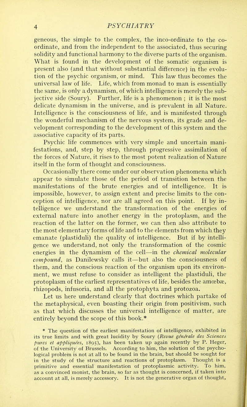 geneous, the simple to the complex, the inco-ordinate to the co- ordinate, and from the independent to the associated, thus securing solidity and functional harmony to the diverse parts of the organism. What is found in the development of the somatic organism is present also (and that without substantial difference) in the evolu- tion of the psychic organism, or mind. This law thus becomes the universal law of life. Life, which from monad to man is essentially the same, is only a dynamism, of which intelligence is merely the sub- jective side (Soury). Further, life is a phenomenon ; it is the most delicate dynamism in the universe, and is prevalent in all Nature. Intelligence is the consciousness of life, and is manifested through the wonderful mechanism of the nervous system, its grade and de- velopment corresponding to the development of this system and the associative capacity of its parts. Psychic life commences with very simple and uncertain mani- festations, and, step by step, through progressive assimilation of the forces of Nature, it rises to the most potent realization of Nature itself in the form of thought and consciousness. Occasionally there come under our observation phenomena which appear to simulate those of the period of transition between the manifestations of the brute energies and of intelligence. It is impossible, however, to assign extent and precise limits to the con- ception of intelligence, nor are all agreed on this point. If by in- telligence we understand the transformation of the energies of external nature into another energy in the protoplasm, and the reaction of the latter on the former, we can then also attribute to the most elementary forms of life and to the elements from which they emanate (plastiduli) the quality of intelligence. But if by intelli- gence we understand, not only the transformation of the cosmic energies in the dynamism of the cell—in the chemical molecular compound, as Danilewsky calls it—but also the consciousness of them, and the conscious reaction of the organism upon its environ- ment, we must refuse to consider as intelligent the plastiduli, the protoplasm of the earliest representatives of life, besides the amoeba?, rhizopods, infusoria, and all the protophyta and protozoa. Let us here understand clearly that doctrines which partake of the metaphysical, even boasting their origin from positivism, such as that which discusses the universal intelligence of matter, are entirely beyond the scope of this book.* * The question of the earliest manifestation of intelligence, exhibited in its true limits and with great lucidity by Soury (Revue ge'ne'rale des Sciences pures et appliquees, 1895), has been taken up again recently by P. Heger, of the University of Brussels. According to him, the solution of the psycho- logical problem is not at all to be found in the brain, but should be sought for in the study of the structure and reactions of protoplasm. Thought is a primitive and essential manifestation of protoplasmic activity. To him, as a convinced monist, the brain, so far as thought is concerned, if taken into account at all, is merely accessory. It is not the generative organ of thought,