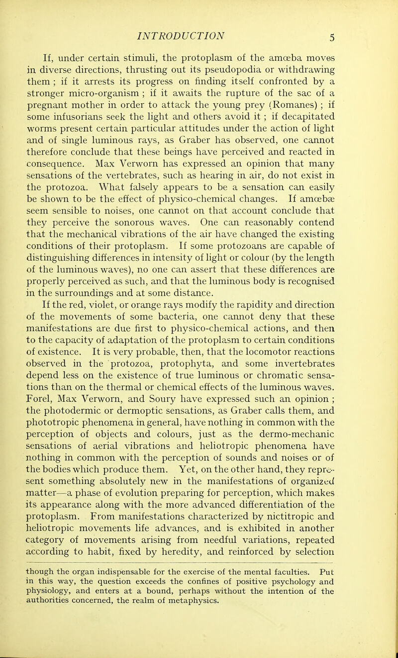 If, under certain stimuli, the protoplasm of the amceba moves in diverse directions, thrusting out its pseudopodia or withdrawing them ; if it arrests its progress on finding itself confronted by a stronger micro-organism ; if it awaits the rupture of the sac of a pregnant mother in order to attack the young prey (Romanes) ; if some infusorians seek the light and others avoid it ; if decapitated worms present certain particular attitudes under the action of light and of single luminous rays, as Graber has observed, one cannot therefore conclude that these beings have perceived and reacted in consequence. Max Verworn has expressed an opinion that many sensations of the vertebrates, such as hearing in air, do not exist in the protozoa. What falsely appears to be a sensation can easily be shown to be the effect of physico-chemical changes. If amoebae seem sensible to noises, one cannot on that account conclude that they perceive the sonorous waves. One can reasonably contend that the mechanical vibrations of the air have changed the existing conditions of their protoplasm. If some protozoans are capable of distinguishing differences in intensity of light or colour (by the length of the luminous waves), no one can assert that these differences are properly perceived as such, and that the luminous body is recognised in the surroundings and at some distance. If the red, violet, or orange rays modify the rapidity and direction of the movements of some bacteria, one cannot deny that these manifestations are due first to physico-chemical actions, and then to the capacity of adaptation of the protoplasm to certain conditions of existence. It is very probable, then, that the locomotor reactions observed in the protozoa, protophyta, and some invertebrates depend less on the existence of true luminous or chromatic sensa- tions than on the thermal or chemical effects of the luminous waves. Forel, Max Verworn, and Soury have expressed such an opinion ; the photodermic or dermoptic sensations, as Graber calls them, and phototropic phenomena in general, have nothing in common with the perception of objects and colours, just as the dermo-mechanic sensations of aerial vibrations and heliotropic phenomena have nothing in common with the perception of sounds and noises or of the bodies which produce them. Yet, on the other hand, they repre- sent something absolutely new in the manifestations of organized matter—a phase of evolution preparing for perception, which makes its appearance along with the more advanced differentiation of the protoplasm. From manifestations characterized by nictitropic and heliotropic movements life advances, and is exhibited in another category of movements arising from needful variations, repeated according to habit, fixed by heredity, and reinforced by selection though the organ indispensable for the exercise of the mental faculties. Put in this way, the question exceeds the confines of positive psychology and physiology, and enters at a bound, perhaps without the intention of the authorities concerned, the realm of metaphysics.