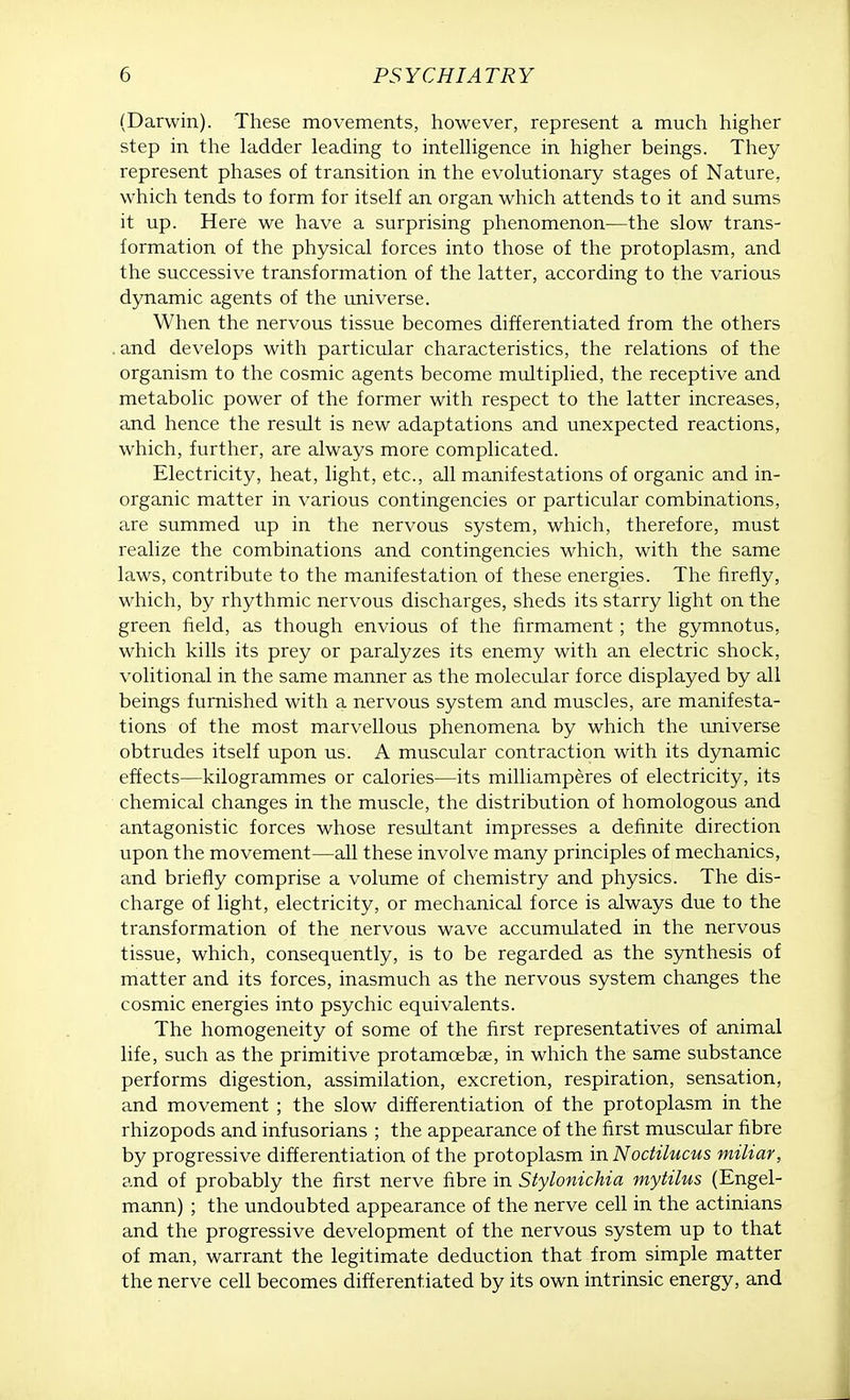 (Darwin). These movements, however, represent a much higher step in the ladder leading to intelligence in higher beings. They represent phases of transition in the evolutionary stages of Nature, which tends to form for itself an organ which attends to it and sums it up. Here we have a surprising phenomenon—the slow trans- formation of the physical forces into those of the protoplasm, and the successive transformation of the latter, according to the various dynamic agents of the universe. When the nervous tissue becomes differentiated from the others . and develops with particular characteristics, the relations of the organism to the cosmic agents become multiplied, the receptive and metabolic power of the former with respect to the latter increases, and hence the result is new adaptations and unexpected reactions, which, further, are always more complicated. Electricity, heat, light, etc., all manifestations of organic and in- organic matter in various contingencies or particular combinations, are summed up in the nervous system, which, therefore, must realize the combinations and contingencies which, with the same laws, contribute to the manifestation of these energies. The firefly, which, by rhythmic nervous discharges, sheds its starry light on the green field, as though envious of the firmament; the gymnotus, which kills its prey or paralyzes its enemy with an electric shock, volitional in the same manner as the molecular force displayed by all beings furnished with a nervous system and muscles, are manifesta- tions of the most marvellous phenomena by which the universe obtrudes itself upon us. A muscular contraction with its dynamic effects—kilogrammes or calories—its milliamperes of electricity, its chemical changes in the muscle, the distribution of homologous and antagonistic forces whose resultant impresses a definite direction upon the movement—all these involve many principles of mechanics, and briefly comprise a volume of chemistry and physics. The dis- charge of light, electricity, or mechanical force is always due to the transformation of the nervous wave accumulated in the nervous tissue, which, consequently, is to be regarded as the synthesis of matter and its forces, inasmuch as the nervous system changes the cosmic energies into psychic equivalents. The homogeneity of some of the first representatives of animal life, such as the primitive protamcebae, in which the same substance performs digestion, assimilation, excretion, respiration, sensation, and movement ; the slow differentiation of the protoplasm in the rhizopods and infusorians ; the appearance of the first muscular fibre by progressive differentiation of the protoplasm in Noctilucus miliar, and of probably the first nerve fibre in Stylonichia mytilus (Engel- mann) ; the undoubted appearance of the nerve cell in the actinians and the progressive development of the nervous system up to that of man, warrant the legitimate deduction that from simple matter the nerve cell becomes differentiated by its own intrinsic energy, and