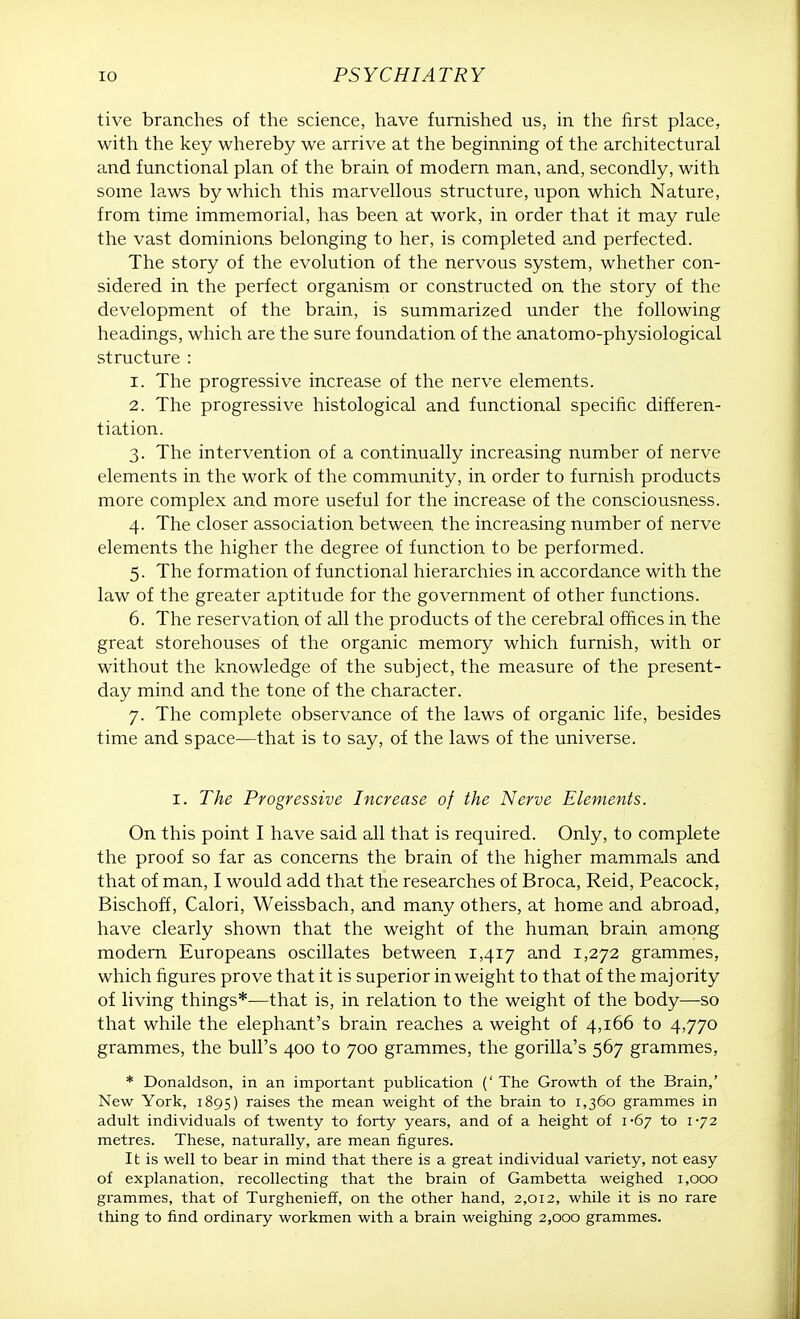 tive branches of the science, have furnished us, in the first place, with the key whereby we arrive at the beginning of the architectural and functional plan of the brain of modern man, and, secondly, with some laws by which this marvellous structure, upon which Nature, from time immemorial, has been at work, in order that it may rule the vast dominions belonging to her, is completed and perfected. The story of the evolution of the nervous system, whether con- sidered in the perfect organism or constructed on the story of the development of the brain, is summarized under the following headings, which are the sure foundation of the anatomo-physiological structure : 1. The progressive increase of the nerve elements. 2. The progressive histological and functional specific differen- tiation. 3. The intervention of a continually increasing number of nerve elements in the work of the community, in order to furnish products more complex and more useful for the increase of the consciousness. 4. The closer association between the increasing number of nerve elements the higher the degree of function to be performed. 5. The formation of functional hierarchies in accordance with the law of the greater aptitude for the government of other functions. 6. The reservation of all the products of the cerebral offices in the great storehouses of the organic memory which furnish, with or without the knowledge of the subject, the measure of the present- day mind and the tone of the character. 7. The complete observance of the laws of organic life, besides time and space—that is to say, of the laws of the universe. 1. The Progressive Increase of the Nerve Elements. On this point I have said all that is required. Only, to complete the proof so far as concerns the brain of the higher mammals and that of man, I would add that the researches of Broca, Reid, Peacock, Bischoff, Calori, Weissbach, and many others, at home and abroad, have clearly shown that the weight of the human brain among modern Europeans oscillates between 1,417 and 1,272 grammes, which figures prove that it is superior in weight to that of the majority of living things*—that is, in relation to the weight of the body—so that while the elephant's brain reaches a weight of 4,166 to 4,770 grammes, the bull's 400 to 700 grammes, the gorilla's 567 grammes, * Donaldson, in an important publication (' The Growth of the Brain,' New York, 1895) raises the mean weight of the brain to 1,360 grammes in adult individuals of twenty to forty years, and of a height of i-6y to 1-72 metres. These, naturally, are mean figures. It is well to bear in mind that there is a great individual variety, not easy of explanation, recollecting that the brain of Gambetta weighed 1,000 grammes, that of Turghenieff, on the other hand, 2,012, while it is no rare thing to find ordinary workmen with a brain weighing 2,000 grammes.