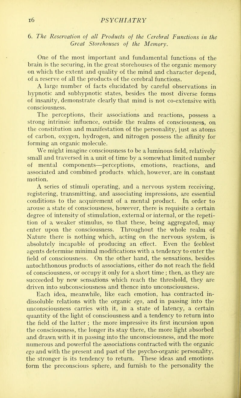 6. The Reservation of all Products of the Cerebral Functions in the Great Storehouses of the Memory. One of the most important and fundamental functions of the brain is the securing, in the great storehouses of the organic memory on which the extent and quality of the mind and character depend, of a reserve of all the products of the cerebral functions. A large number of facts elucidated by careful observations in hypnotic and subhypnotic states, besides the most diverse forms of insanity, demonstrate clearly that mind is not co-extensive with consciousness. The perceptions, their associations and reactions, possess a strong intrinsic influence, outside the realms of consciousness, on the constitution and manifestation of the personality, just as atoms of carbon, oxygen, hydrogen, and nitrogen possess the affinity for forming an organic molecule. We might imagine consciousness to be a luminous field, relatively small and traversed in a unit of time by a somewhat limited number of mental components—perceptions, emotions, reactions, and associated and combined products which, however, are in constant motion. A series of stimuli operating, and a nervous system receiving, registering, transmitting, and associating impressions, are essential conditions to the acquirement of a mental product. In order to arouse a state of consciousness, however, there is requisite a certain degree of intensity of stimulation, external or internal, or the repeti- tion of a weaker stimulus, so that these, being aggregated, may enter upon the consciousness. Throughout the whole realm of Nature there is nothing which, acting on the nervous system, is absolutely incapable of producing an effect. Even the feeblest agents determine minimal modifications with a tendency to enter the field of consciousness. On the other hand, the sensations, besides autochthonous products of associations, either do not reach the field of consciousness, or occupy it only for a short time ; then, as they are succeeded by new sensations which reach the threshold, they are driven into subconsciousness and thence into unconsciousness. Each idea, meanwhile, like each emotion, has contracted in- dissoluble relations with the organic ego, and in passing into the unconsciousness carries with it, in a state of latency, a certain quantity of the light of consciousness and a tendency to return into the field of the latter ; the more impressive its first incursion upon the consciousness, the longer its stay there, the more light absorbed and drawn with it in passing into the unconsciousness, and the more numerous and powerful the associations contracted with the organic ego and with the present and past of the psycho-organic personality, the stronger is its tendency to return. These ideas and emotions form the preconscious sphere, and furnish to the personality the