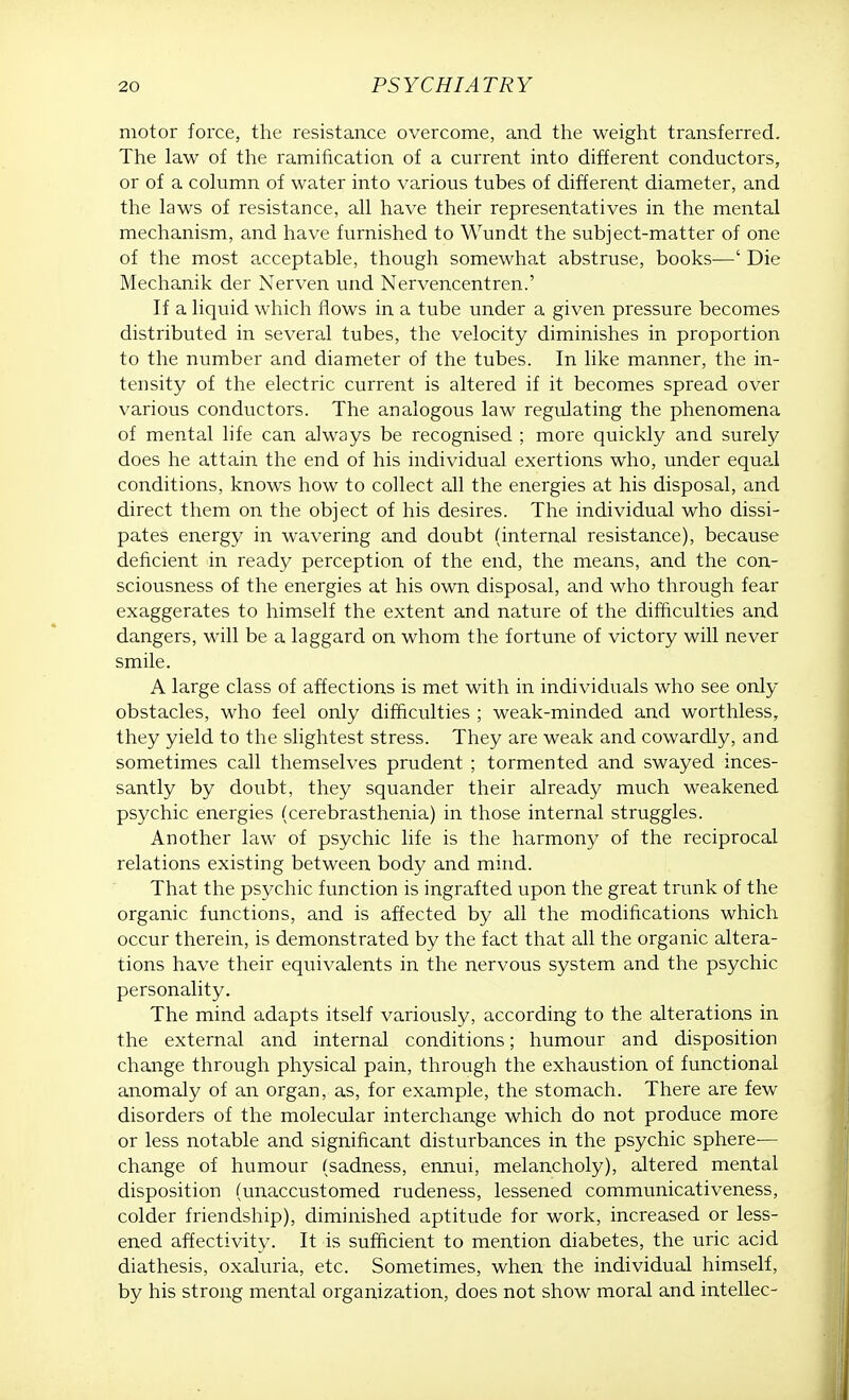 motor force, the resistance overcome, and the weight transferred. The law of the ramification of a current into different conductors, or of a column of water into various tubes of different diameter, and the laws of resistance, all have their representatives in the mental mechanism, and have furnished to Wundt the subject-matter of one of the most acceptable, though somewhat abstruse, books—' Die Mechanik der Nerven und Nervencentren.' If a liquid which flows in a tube under a given pressure becomes distributed in several tubes, the velocity diminishes in proportion to the number and diameter of the tubes. In like manner, the in- tensity of the electric current is altered if it becomes spread over various conductors. The analogous law regulating the phenomena of mental life can always be recognised ; more quickly and surely does he attain the end of his individual exertions who, under equal conditions, knows how to collect all the energies at his disposal, and direct them on the object of his desires. The individual who dissi- pates energy in wavering and doubt (internal resistance), because deficient in ready perception of the end, the means, and the con- sciousness of the energies at his own disposal, and who through fear exaggerates to himself the extent and nature of the difficulties and dangers, will be a laggard on whom the fortune of victory will never smile. A large class of affections is met with in individuals who see only obstacles, who feel only difficulties ; weak-minded and worthless, they yield to the slightest stress. They are weak and cowardly, and sometimes call themselves prudent ; tormented and swayed inces- santly by doubt, they squander their already much weakened psychic energies (cerebrasthenia) in those internal struggles. Another law of psychic life is the harmony of the reciprocal relations existing between body and mind. That the psychic function is ingrafted upon the great trunk of the organic functions, and is affected by all the modifications which occur therein, is demonstrated by the fact that all the organic altera- tions have their equivalents in the nervous system and the psychic personality. The mind adapts itself variously, according to the alterations in the external and internal conditions; humour and disposition change through physical pain, through the exhaustion of functional anomaly of an organ, as, for example, the stomach. There are few disorders of the molecular interchange which do not produce more or less notable and significant disturbances in the psychic sphere— change of humour (sadness, ennui, melancholy), altered mental disposition (unaccustomed rudeness, lessened communicativeness, colder friendship), diminished aptitude for work, increased or less- ened affectivity. It is sufficient to mention diabetes, the uric acid diathesis, oxaluria, etc. Sometimes, when the individual himself, by his strong mental organization, does not show moral and intellec-