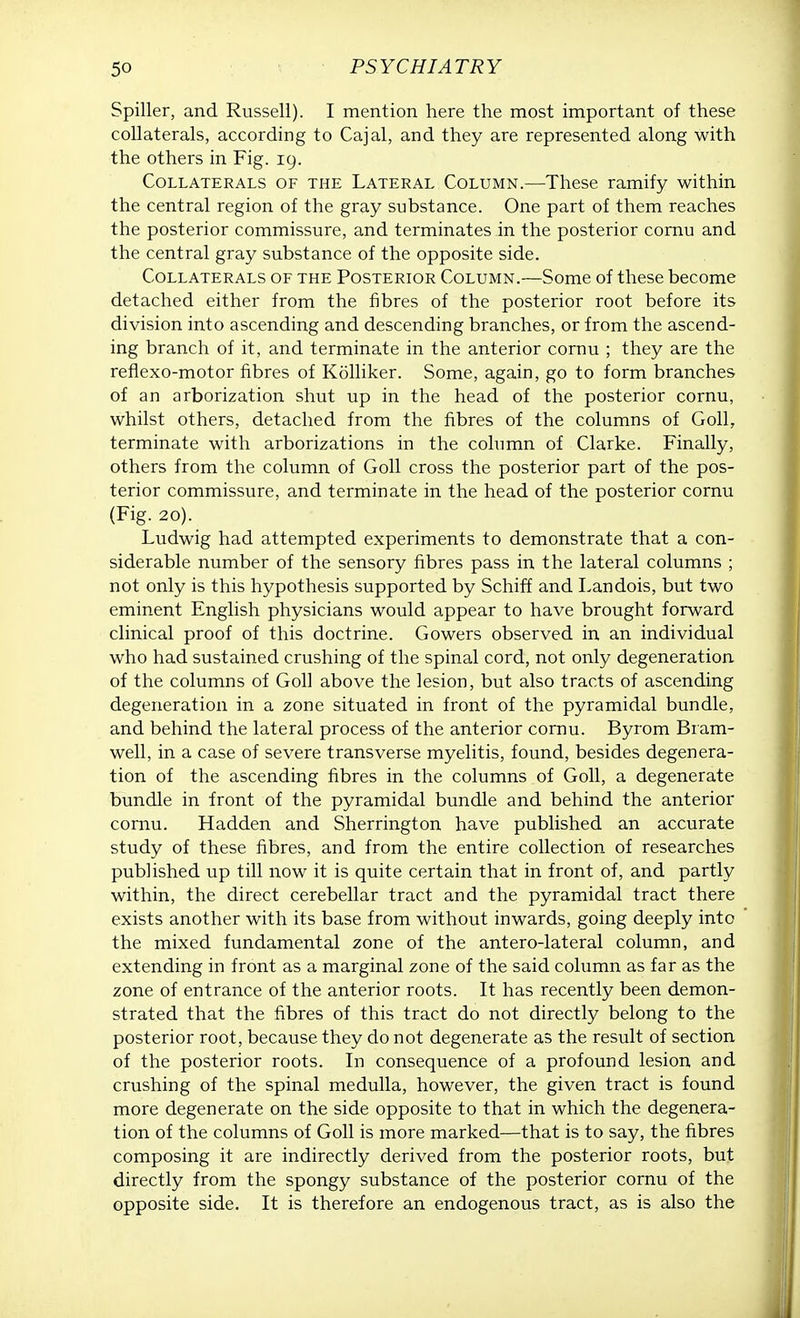 Spiller, and Russell). I mention here the most important of these collaterals, according to Cajal, and they are represented along with the others in Fig. 19. Collaterals of the Lateral Column.—These ramify within the central region of the gray substance. One part of them reaches the posterior commissure, and terminates in the posterior cornu and the central gray substance of the opposite side. Collaterals of the Posterior Column.—Some of these become detached either from the fibres of the posterior root before its division into ascending and descending branches, or from the ascend- ing branch of it, and terminate in the anterior cornu ; they are the reflexo-motor fibres of Kolliker. Some, again, go to form branches of an arborization shut up in the head of the posterior cornu, whilst others, detached from the fibres of the columns of Goll, terminate with arborizations in the column of Clarke. Finally, others from the column of Goll cross the posterior part of the pos- terior commissure, and terminate in the head of the posterior cornu (Fig. 20). Ludwig had attempted experiments to demonstrate that a con- siderable number of the sensory fibres pass in the lateral columns ; not only is this hypothesis supported by Schiff and Landois, but two eminent English physicians would appear to have brought forward clinical proof of this doctrine. Cowers observed in an individual who had sustained crushing of the spinal cord, not only degeneration of the columns of Goll above the lesion, but also tracts of ascending degeneration in a zone situated in front of the pyramidal bundle, and behind the lateral process of the anterior cornu. Byrom Bram- well, in a case of severe transverse myelitis, found, besides degenera- tion of the ascending fibres in the columns of Goll, a degenerate bundle in front of the pyramidal bundle and behind the anterior cornu. Hadden and Sherrington have published an accurate study of these fibres, and from the entire collection of researches published up till now it is quite certain that in front of, and partly within, the direct cerebellar tract and the pyramidal tract there exists another with its base from without inwards, going deeply into the mixed fundamental zone of the antero-lateral column, and extending in front as a marginal zone of the said column as far as the zone of entrance of the anterior roots. It has recently been demon- strated that the fibres of this tract do not directly belong to the posterior root, because they do not degenerate as the result of section of the posterior roots. In consequence of a profound lesion and crushing of the spinal medulla, however, the given tract is found more degenerate on the side opposite to that in which the degenera- tion of the columns of Goll is more marked—that is to say, the fibres composing it are indirectly derived from the posterior roots, but directly from the spongy substance of the posterior cornu of the opposite side. It is therefore an endogenous tract, as is also the