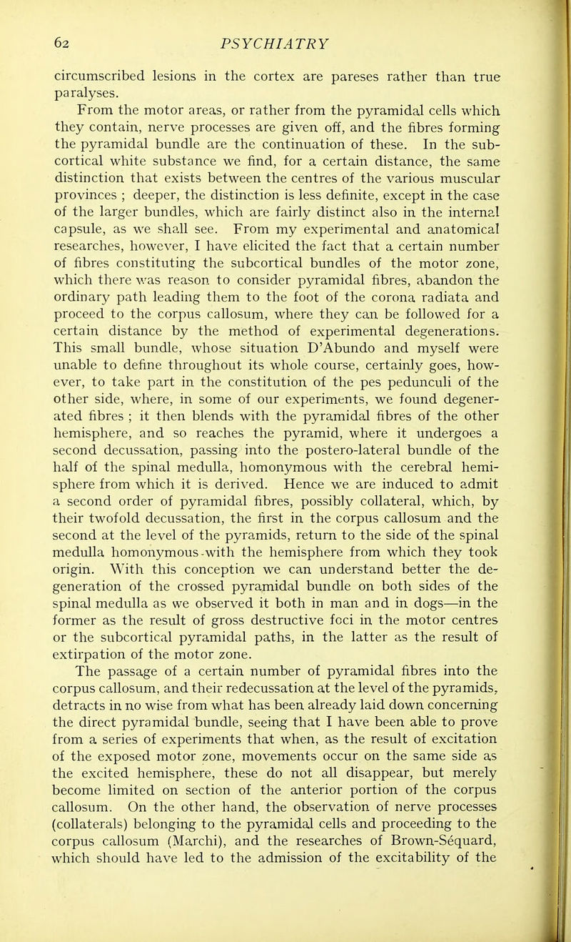 circumscribed lesions in the cortex are pareses rather than true paralyses. From the motor areas, or rather from the pyramidal cells which they contain, nerve processes are given off, and the fibres forming the pyramidal bundle are the continuation of these. In the sub- cortical white substance we find, for a certain distance, the same distinction that exists between the centres of the various muscular provinces ; deeper, the distinction is less definite, except in the case of the larger bundles, which are fairly distinct also in the internal capsule, as we shall see. From my experimental and anatomical researches, however, I have elicited the fact that a certain number of fibres constituting the subcortical bundles of the motor zone, which there was reason to consider pyramidal fibres, abandon the ordinary path leading them to the foot of the corona radiata and proceed to the corpus callosum, where they can be followed for a certain distance by the method of experimental degenerations. This small bundle, whose situation D'Abundo and myself were unable to define throughout its whole course, certainly goes, how- ever, to take part in the constitution of the pes pedunculi of the other side, where, in some of our experiments, we found degener- ated fibres ; it then blends with the pyramidal fibres of the other hemisphere, and so reaches the pyramid, where it undergoes a second decussation, passing into the postero-lateral bundle of the half of the spinal medulla, homonymous with the cerebral hemi- sphere from which it is derived. Hence we are induced to admit a second order of pyramidal fibres, possibly collateral, which, by their twofold decussation, the first in the corpus callosum and the second at the level of the pyramids, return to the side of the spinal medulla homonymous-with the hemisphere from which they took origin. With this conception we can understand better the de- generation of the crossed pyramidal bundle on both sides of the spinal medulla as we observed it both in man and in dogs—in the former as the result of gross destructive foci in the motor centres or the subcortical pyramidal paths, in the latter as the result of extirpation of the motor zone. The passage of a certain number of pyramidal fibres into the corpus callosum, and their redecussation at the level of the pyramids, detracts in no wise from what has been already laid down concerning the direct pyramidal bundle, seeing that I have been able to prove from a series of experiments that when, as the result of excitation of the exposed motor zone, movements occur on the same side as the excited hemisphere, these do not all disappear, but merely become limited on section of the anterior portion of the corpus callosum. On the other hand, the observation of nerve processes (collaterals) belonging to the pyramidal cells and proceeding to the corpus callosum (Marchi), and the researches of Brown-Sequard, which should have led to the admission of the excitability of the