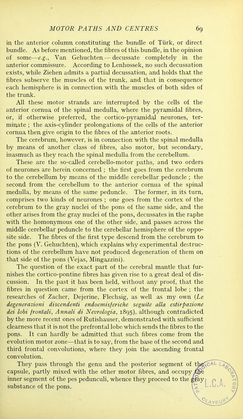 in. the anterior column constituting the bundle of Turk, or direct bundle. As before mentioned, the fibres of this bundle, in the opinion of some—e.g., Van Gehuchten — decussate completely in the anterior commissure. According to Lenhossek, no such decussation exists, while Ziehen admits a partial decussation, and holds that the fibres subserve the muscles of the trunk, and that in consequence each hemisphere is in connection with the muscles of both sides of the trunk. All these motor strands are interrupted by the cells of the anterior cornua of the spinal medulla, where the pyramidal fibres, or, if otherwise preferred, the cortico-pyramidal neurones, ter- minate ; the axis-cylinder prolongations of the cells of the anterior cornua then give origin to the fibres of the anterior roots. The cerebrum, however, is in connection with the spinal medulla by means of another class of fibres, also motor, but secondary, inasmuch as they reach the spinal medulla from the cerebellum. These are the so-called cerebello-motor paths, and two orders of neurones are herein concerned ; the first goes from the cerebrum to the cerebellum by means of the middle cerebellar peduncle ; the second from the cerebellum to the anterior cornua of the spinal medulla, by means of the same peduncle. The former, in its turn, comprises two kinds of neurones ; one goes from the cortex of the cerebrum to the gray nuclei of the pons of the same side, and the other arises from the gray nuclei of the pons, decussates in the raphe with the homonymous one of the other side, and passes across the middle cerebellar peduncle to the cerebellar hemisphere of the oppo- site side. The fibres of the first type descend from the cerebrum to the pons (V. Gehuchten), which explains why experimental destruc- tions of the cerebellum have not produced degeneration of them on that side of the pons (Vejas, Mingazzini). The question of the exact part of the cerebral mantle that fur- nishes the cortico-pontine fibres has given rise to a great deal of dis- cussion. In the past it has been held, without any proof, that the fibres in question came from the cortex of the frontal lobe ; the researches of Zacher, Dejerine, Flechsig, as well as my own (Le degenerazioni discendenti endoemisferiche seguite alia estirpazione dei lobi frontali, Annali di Nevrologia, 1895), although contradicted by the more recent ones of Rutishauser, demonstrated with sufficient clearness that it is not the prefrontal lobe which sends the fibres to the pons. It can hardly be admitted that such fibres come from the evolution motor zone—that is to say, from the base of the second and third frontal convolutions, where they join the ascending frontal convolution. They pass through the genu and the posterior segment of t capsule, partly mixed with the other motor fibres, and occupy inner segment of the pes pedunculi, whence they proceed to the substance of the pons.