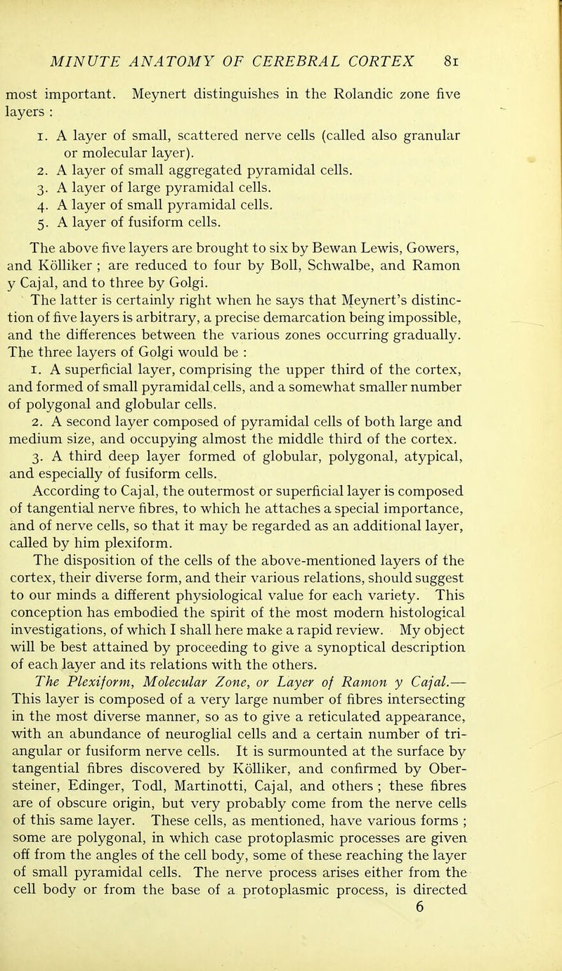 most important. Meynert distinguishes in the Rolandic zone five layers : 1. A layer of small, scattered nerve cells (called also granular or molecular layer). 2. A layer of small aggregated pyramidal cells. 3. A layer of large pyramidal cells. 4. A layer of small pyramidal cells. 5. A layer of fusiform cells. The above five layers are brought to six by Bewan Lewis, Gowers, and Kolliker ; are reduced to four by Boll, Schwalbe, and Ramon y Cajal, and to three by Golgi. The latter is certainly right when he says that Meynert's distinc- tion of five layers is arbitrary, a precise demarcation being impossible, and the differences between the various zones occurring gradually. The three layers of Golgi would be : 1. A superficial layer, comprising the upper third of the cortex, and formed of small pyramidal cells, and a somewhat smaller number of polygonal and globular cells. 2. A second layer composed of pyramidal cells of both large and medium size, and occupying almost the middle third of the cortex. 3. A third deep layer formed of globular, polygonal, atypical, and especially of fusiform cells. According to Cajal, the outermost or superficial layer is composed of tangential nerve fibres, to which he attaches a special importance, and of nerve cells, so that it may be regarded as an additional layer, called by him plexiform. The disposition of the cells of the above-mentioned layers of the cortex, their diverse form, and their various relations, should suggest to our minds a different physiological value for each variety. This conception has embodied the spirit of the most modern histological investigations, of which I shall here make a rapid review. My object will be best attained by proceeding to give a synoptical description of each layer and its relations with the others. The Plexiform, Molecular Zone, or Layer of Ramon y Cajal.— This layer is composed of a very large number of fibres intersecting in the most diverse manner, so as to give a reticulated appearance,, with an abundance of neuroglial cells and a certain number of tri- angular or fusiform nerve cells. It is surmounted at the surface by tangential fibres discovered by Kolliker, and confirmed by Ober- steiner, Edinger, Todl, Martinotti, Cajal, and others ; these fibres are of obscure origin, but very probably come from the nerve cells of this same layer. These cells, as mentioned, have various forms ; some are polygonal, in which case protoplasmic processes are given off from the angles of the cell body, some of these reaching the layer of small pyramidal cells. The nerve process arises either from the cell body or from the base of a protoplasmic process, is directed 6