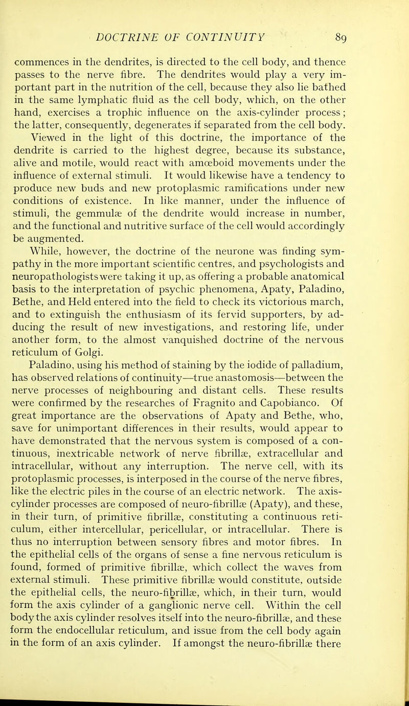 commences in the dendrites, is directed to the cell body, and thence passes to the nerve fibre. The dendrites would play a very im- portant part in the nutrition of the cell, because they also lie bathed in the same lymphatic fluid as the cell body, which, on the other hand, exercises a trophic influence on the axis-cylinder process; the latter, consequently, degenerates if separated from the cell body. Viewed in the light of this doctrine, the importance of the dendrite is carried to the highest degree, because its substance, alive and motile, would react with amoeboid movements under the influence of external stimuli. It would likewise have a tendency to produce new buds and new protoplasmic ramifications under new conditions of existence. In like manner, under the influence of stimuli, the gemmulae of the dendrite would increase in number, and the functional and nutritive surface of the cell would accordingly be augmented. While, however, the doctrine of the neurone was finding sym- pathy in the more important scientific centres, and psychologists and neuropathologists were taking it up, as offering a probable anatomical basis to the interpretation of psychic phenomena, Apaty, Paladino, Bethe, and Held entered into the field to check its victorious march, and to extinguish the enthusiasm of its fervid supporters, by ad- ducing the result of new investigations, and restoring life, under another form, to the almost vanquished doctrine of the nervous reticulum of Golgi. Paladino, using his method of staining by the iodide of palladium, has observed relations of continuity—true anastomosis—between the nerve processes of neighbouring and distant cells. These results were confirmed by the researches of Fragnito and Capobianco. Of great importance are the observations of Apaty and Bethe, who, save for unimportant differences in their results, would appear to have demonstrated that the nervous system is composed of a con- tinuous, inextricable network of nerve fibrillae, extracellular and intracellular, without any interruption. The nerve cell, with its protoplasmic processes, is interposed in the course of the nerve fibres, like the electric piles in the course of an electric network. The axis- cylinder processes are composed of neuro-fibrillae (Apaty), and these, in their turn, of primitive fibrillae, constituting a continuous reti- culum, either intercellular, pericellular, or intracellular. There is thus no interruption between sensory fibres and motor fibres. In the epithelial cells of the organs of sense a fine nervous reticulum is found, formed of primitive fibrillae, which collect the waves from external stimuli. These primitive fibrillae would constitute, outside the epithelial cells, the neuro-fibrillae, which, in their turn, would form the axis cylinder of a ganglionic nerve cell. Within the cell body the axis cylinder resolves itself into the neuro-fibrillae, and these form the endocellular reticulum, and issue from the cell body again in the form of an axis cylinder. If amongst the neuro-fibrillae there