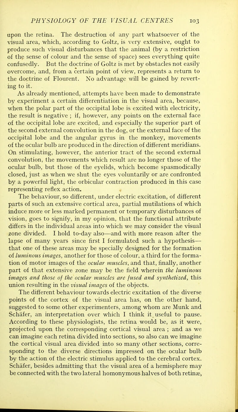 upon the retina. The destruction of any part whatsoever of the visual area, which, according to Goltz, is very extensive, ought to produce such visual disturbances that the animal (by a restriction of the sense of colour and the sense of space) sees everything quite confusedly. But the doctrine of Goltz is met by obstacles not easily overcome, and, from a certain point of view, represents a return to the doctrine of Flourent. No advantage will be gained by revert- ing to it. As already mentioned, attempts have been made to demonstrate by experiment a certain differentiation in the visual area, because, when the polar part of the occipital lobe is excited with electricity, the result is negative ; if, however, any points on the external face of the occipital lobe are excited, and especially the superior part of the second external convolution in the dog, or the external face of the occipital lobe and the angular gyrus in the monkey, movements of the ocular bulb are produced in the direction of different meridians. On stimulating, however, the anterior tract of the second external convolution, the movements which result are no longer those of the ocular bulb, but those of the eyelids, which become spasmodically closed, just as when we shut the eyes voluntarily or are confronted by a powerful light, the orbicular contraction produced in this case representing reflex action. , The behaviour, so different, under electric excitation, of different parts of such an extensive cortical area, partial mutilations of which induce more or less marked permanent or temporary disturbances of vision, goes to signify, in my opinion, that the functional attribute differs in the individual areas into which we may consider the visual zone divided. I hold to-day also—and with more reason after the lapse of many years since first I formulated such a hypothesis— -that one of these areas may be specially designed for the formation of luminous images, another for those of colour, a third for the forma- tion of motor images of the ocular muscles, and that, finally, another part of that extensive zone may be the field wherein the luminous images and those of the ocular muscles are fused and synthetized, this union resulting in the visual images of the objects. The different behaviour towards electric excitation of the diverse points of the cortex of the visual area has, on the other hand, suggested to some other experimenters, among whom are Munk and Schafer, an interpretation over which I think it useful to pause. According to these physiologists, the retina would be, as it were, projected upon the corresponding cortical visual area ; and as we can imagine each retina divided into sections, so also can we imagine the cortical visual area divided into so many other sections, corre- sponding to the diverse directions impressed on the ocular bulb by the action of the electric stimulus applied to the cerebral cortex. Schafer, besides admitting that the visual area of a hemisphere may be connected with the two lateral homonymous halves of both retinae,