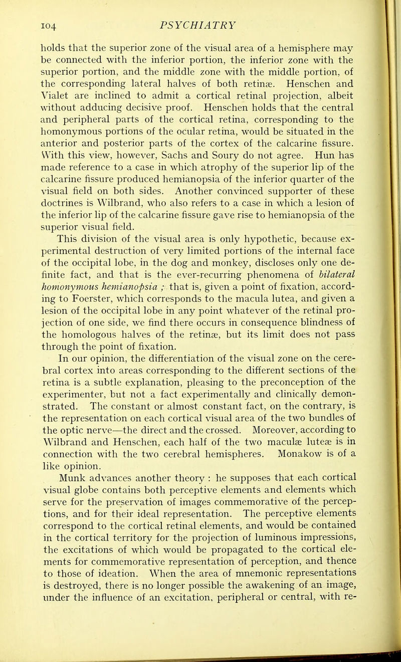 holds that the superior zone of the visual area of a hemisphere may be connected with the inferior portion, the inferior zone with the superior portion, and the middle zone with the middle portion, of the corresponding lateral halves of both retinae. Henschen and Vialet are inclined to admit a cortical retinal projection, albeit without adducing decisive proof. Henschen holds that the central and peripheral parts of the cortical retina, corresponding to the homonymous portions of the ocular retina, would be situated in the anterior and posterior parts of the cortex of the calcarine fissure. With this view, however, Sachs and Soury do not agree. Hun has made reference to a case in which atrophy of the superior lip of the calcarine fissure produced hemianopsia of the inferior quarter of the visual field on both sides. Another convinced supporter of these doctrines is Wilbrand, who also refers to a case in which a lesion of the inferior lip of the calcarine fissure gave rise to hemianopsia of the superior visual field. This division of the visual area is only hypothetic, because ex- perimental destruction of very limited portions of the internal face of the occipital lobe, in the dog and monkey, discloses only one de- finite fact, and that is the ever-recurring phenomena of bilateral homonymous hemianopsia ; that is, given a point of fixation, accord- ing to Foerster, which corresponds to the macula lutea, and given a lesion of the occipital lobe in any point whatever of the retinal pro- jection of one side, we find there occurs in consequence blindness of the homologous halves of the retinae, but its limit does not pass through the point of fixation. In our opinion, the differentiation of the visual zone on the cere- bral cortex into areas corresponding to the different sections of the retina is a subtle explanation, pleasing to the preconception of the experimenter, but not a fact experimentally and clinically demon- strated. The constant or almost constant fact, on the contrary, is the representation on each cortical visual area of the two bundles of the optic nerve—the direct and the crossed. Moreover, according to Wilbrand and Henschen, each half of the two maculae luteae is in connection with the two cerebral hemispheres. Monakow is of a like opinion. Munk advances another theory : he supposes that each cortical visual globe contains both perceptive elements and elements which serve for the preservation of images commemorative of the percep- tions, and for their ideal representation. The perceptive elements correspond to the cortical retinal elements, and would be contained in the cortical territory for the projection of luminous impressions, the excitations of which would be propagated to the cortical ele- ments for commemorative representation of perception, and thence to those of ideation. When the area of mnemonic representations is destroyed, there is no longer possible the awakening of an image, under the influence of an excitation, peripheral or central, with re-