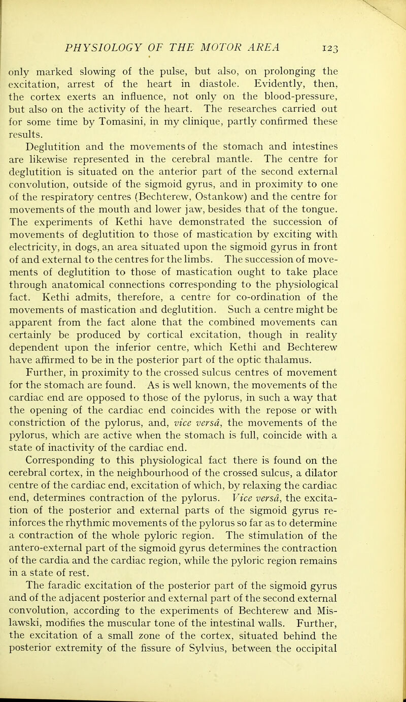 only marked slowing of the pulse, but also, on prolonging the excitation, arrest of the heart in diastole. Evidently, then, the cortex exerts an influence, not only on the blood-pressure, but also on the activity of the heart. The researches carried out for some time by Tomasini, in my clinique, partly confirmed these results. Deglutition and the movements of the stomach and intestines are likewise represented in the cerebral mantle. The centre for deglutition is situated on the anterior part of the second external convolution, outside of the sigmoid gyrus, and in proximity to one of the respiratory centres (Bechterew, Ostankow) and the centre for movements of the mouth and lower jaw, besides that of the tongue. The experiments of Kethi have demonstrated the succession of movements of deglutition to those of mastication by exciting with electricity, in dogs, an area situated upon the sigmoid gyrus in front of and external to the centres for the limbs. The succession of move- ments of deglutition to those of mastication ought to take place through anatomical connections corresponding to the physiological fact. Kethi admits, therefore, a centre for co-ordination of the movements of mastication and deglutition. Such a centre might be apparent from the fact alone that the combined movements can certainly be produced by cortical excitation, though in reality dependent upon the inferior centre, which Kethi and Bechterew have affirmed to be in the posterior part of the optic thalamus. Further, in proximity to the crossed sulcus centres of movement for the stomach are found. As is well known, the movements of the cardiac end are opposed to those of the pylorus, in such a way that the opening of the cardiac end coincides with the repose or with constriction of the pylorus, and, vice versa, the movements of the pylorus, which are active when the stomach is full, coincide with a state of inactivity of the cardiac end. Corresponding to this physiological fact there is found on the cerebral cortex, in the neighbourhood of the crossed sulcus, a dilator centre of the cardiac end, excitation of which, by relaxing the cardiac end, determines contraction of the pylorus. Vice versa, the excita- tion of the posterior and external parts of the sigmoid gyrus re- inforces the rhythmic movements of the pylorus so far as to determine a contraction of the whole pyloric region. The stimulation of the antero-external part of the sigmoid gyrus determines the contraction of the cardia and the cardiac region, while the pyloric region remains in a state of rest. The faradic excitation of the posterior part of the sigmoid gyrus and of the adjacent posterior and external part of the second external convolution, according to the experiments of Bechterew and Mis- lawski, modifies the muscular tone of the intestinal walls. Further, the excitation of a small zone of the cortex, situated behind the posterior extremity of the fissure of Sylvius, between the occipital