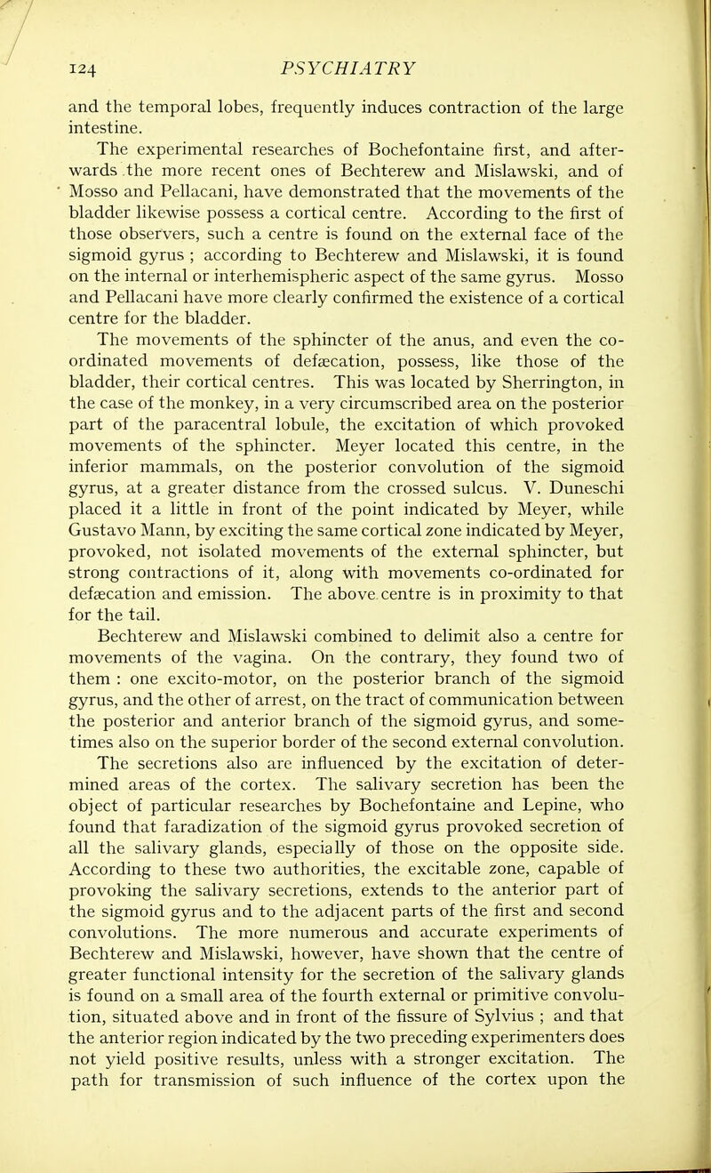 and the temporal lobes, frequently induces contraction of the large intestine. The experimental researches of Bochefontaine first, and after- wards the more recent ones of Bechterew and Mislawski, and of Mosso and Pellacani, have demonstrated that the movements of the bladder likewise possess a cortical centre. According to the first of those observers, such a centre is found on the external face of the sigmoid gyrus ; according to Bechterew and Mislawski, it is found on the internal or interhemispheric aspect of the same gyrus. Mosso and Pellacani have more clearly confirmed the existence of a cortical centre for the bladder. The movements of the sphincter of the anus, and even the co- ordinated movements of defalcation, possess, like those of the bladder, their cortical centres. This was located by Sherrington, in the case of the monkey, in a very circumscribed area on the posterior part of the paracentral lobule, the excitation of which provoked movements of the sphincter. Meyer located this centre, in the inferior mammals, on the posterior convolution of the sigmoid gyrus, at a greater distance from the crossed sulcus. V. Duneschi placed it a little in front of the point indicated by Meyer, while Gustavo Mann, by exciting the same cortical zone indicated by Meyer, provoked, not isolated movements of the external sphincter, but strong contractions of it, along with movements co-ordinated for defalcation and emission. The above centre is in proximity to that for the tail. Bechterew and Mislawski combined to delimit also a centre for movements of the vagina. On the contrary, they found two of them : one excito-motor, on the posterior branch of the sigmoid gyrus, and the other of arrest, on the tract of communication between the posterior and anterior branch of the sigmoid gyrus, and some- times also on the superior border of the second external convolution. The secretions also are influenced by the excitation of deter- mined areas of the cortex. The salivary secretion has been the object of particular researches by Bochefontaine and Lepine, who found that faradization of the sigmoid gyrus provoked secretion of all the salivary glands, especially of those on the opposite side. According to these two authorities, the excitable zone, capable of provoking the salivary secretions, extends to the anterior part of the sigmoid gyrus and to the adjacent parts of the first and second convolutions. The more numerous and accurate experiments of Bechterew and Mislawski, however, have shown that the centre of greater functional intensity for the secretion of the salivary glands is found on a small area of the fourth external or primitive convolu- tion, situated above and in front of the fissure of Sylvius ; and that the anterior region indicated by the two preceding experimenters does not yield positive results, unless with a stronger excitation. The path for transmission of such influence of the cortex upon the