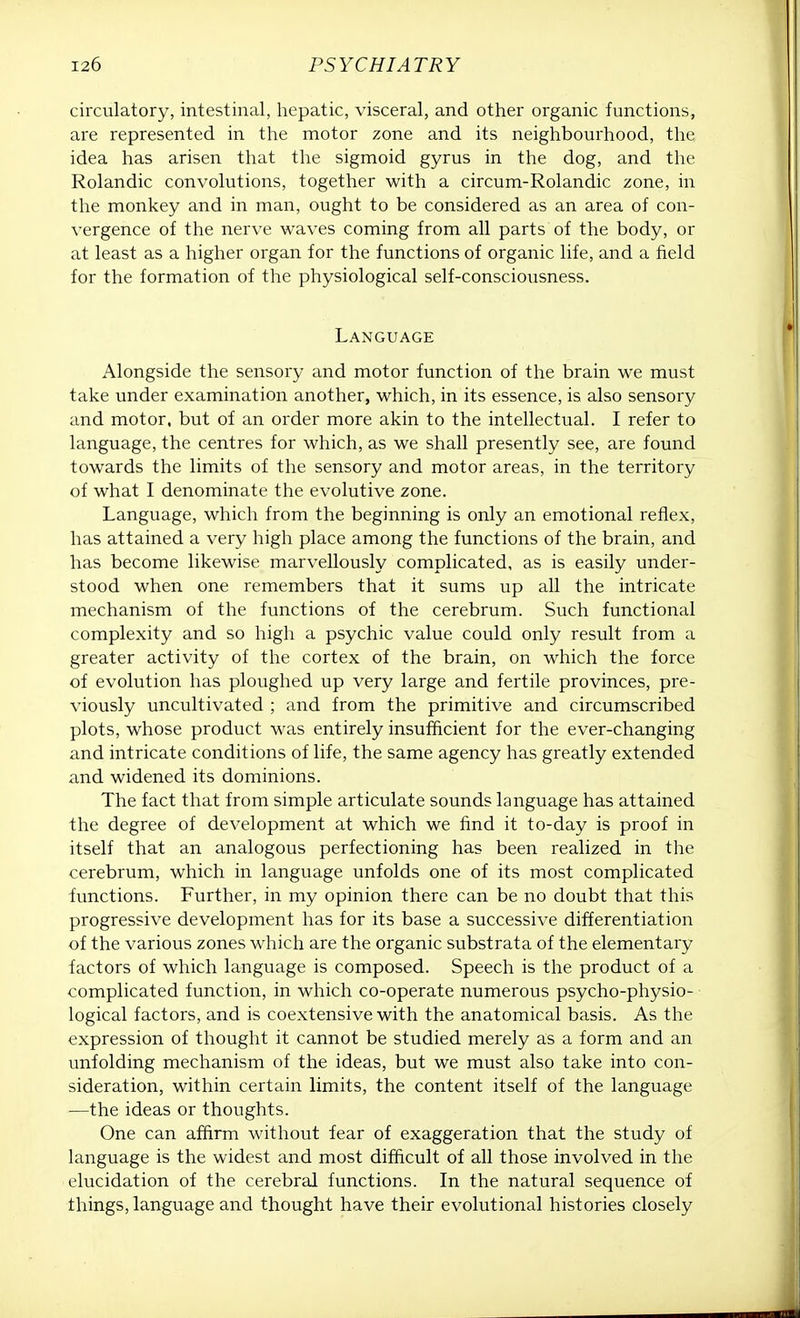 circulatory, intestinal, hepatic, visceral, and other organic functions, are represented in the motor zone and its neighbourhood, the idea has arisen that the sigmoid gyrus in the dog, and the Rolandic convolutions, together with a circum-Rolandic zone, in the monkey and in man, ought to be considered as an area of con- vergence of the nerve waves coming from all parts of the body, or at least as a higher organ for the functions of organic life, and a field for the formation of the physiological self-consciousness. Language Alongside the sensory and motor function of the brain we must take under examination another, which, in its essence, is also sensory and motor, but of an order more akin to the intellectual. I refer to language, the centres for which, as we shall presently see, are found towards the limits of the sensory and motor areas, in the territory of what I denominate the evolutive zone. Language, which from the beginning is only an emotional reflex, has attained a very high place among the functions of the brain, and has become likewise marvellously complicated, as is easily under- stood when one remembers that it sums up all the intricate mechanism of the functions of the cerebrum. Such functional complexity and so high a psychic value could only result from a greater activity of the cortex of the brain, on which the force of evolution has ploughed up very large and fertile provinces, pre- viously uncultivated ; and from the primitive and circumscribed plots, whose product was entirely insufficient for the ever-changing and intricate conditions of life, the same agency has greatly extended and widened its dominions. The fact that from simple articulate sounds language has attained the degree of development at which we find it to-day is proof in itself that an analogous perfectioning has been realized in the cerebrum, which in language unfolds one of its most complicated functions. Further, in my opinion there can be no doubt that this progressive development has for its base a successive differentiation of the various zones which are the organic substrata of the elementary factors of which language is composed. Speech is the product of a complicated function, in which co-operate numerous psycho-physio- logical factors, and is coextensive with the anatomical basis. As the expression of thought it cannot be studied merely as a form and an unfolding mechanism of the ideas, but we must also take into con- sideration, within certain limits, the content itself of the language —the ideas or thoughts. One can affirm without fear of exaggeration that the study of language is the widest and most difficult of all those involved in the elucidation of the cerebral functions. In the natural sequence of things, language and thought have their evolutional histories closely