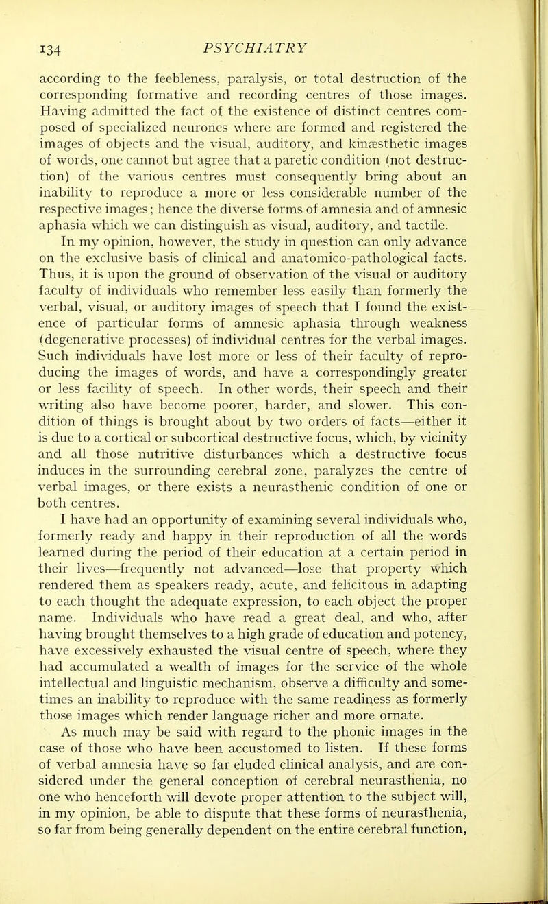 according to the feebleness, paralysis, or total destruction of the corresponding formative and recording centres of those images. Having admitted the fact of the existence of distinct centres com- posed of specialized neurones where are formed and registered the images of objects and the visual, auditory, and kinesthetic images of words, one cannot but agree that a paretic condition (not destruc- tion) of the various centres must consequently bring about an inability to reproduce a more or less considerable number of the respective images; hence the diverse forms of amnesia and of amnesic aphasia which we can distinguish as visual, auditory, and tactile. In my opinion, however, the study in question can only advance on the exclusive basis of clinical and anatomico-pathological facts. Thus, it is upon the ground of observation of the visual or auditory faculty of individuals who remember less easily than formerly the verbal, visual, or auditory images of speech that I found the exist- ence of particular forms of amnesic aphasia through weakness (degenerative processes) of individual centres for the verbal images. Such individuals have lost more or less of their faculty of repro- ducing the images of words, and have a correspondingly greater or less facility of speech. In other words, their speech and their writing also have become poorer, harder, and slower. This con- dition of things is brought about by two orders of facts—either it is due to a cortical or subcortical destructive focus, which, by vicinity and all those nutritive disturbances which a destructive focus induces in the surrounding cerebral zone, paralyzes the centre of verbal images, or there exists a neurasthenic condition of one or both centres. I have had an opportunity of examining several individuals who, formerly ready and happy in their reproduction of all the words learned during the period of their education at a certain period in their lives—frequently not advanced—lose that property which rendered them as speakers ready, acute, and felicitous in adapting to each thought the adequate expression, to each object the proper name. Individuals who have read a great deal, and who, after having brought themselves to a high grade of education and potency, have excessively exhausted the visual centre of speech, where they had accumulated a wealth of images for the service of the whole intellectual and linguistic mechanism, observe a difficulty and some- times an inability to reproduce with the same readiness as formerly those images which render language richer and more ornate. As much may be said with regard to the phonic images in the case of those who have been accustomed to listen. If these forms of verbal amnesia have so far eluded clinical analysis, and are con- sidered under the general conception of cerebral neurasthenia, no one who henceforth will devote proper attention to the subject will, in my opinion, be able to dispute that these forms of neurasthenia, so far from being generally dependent on the entire cerebral function,