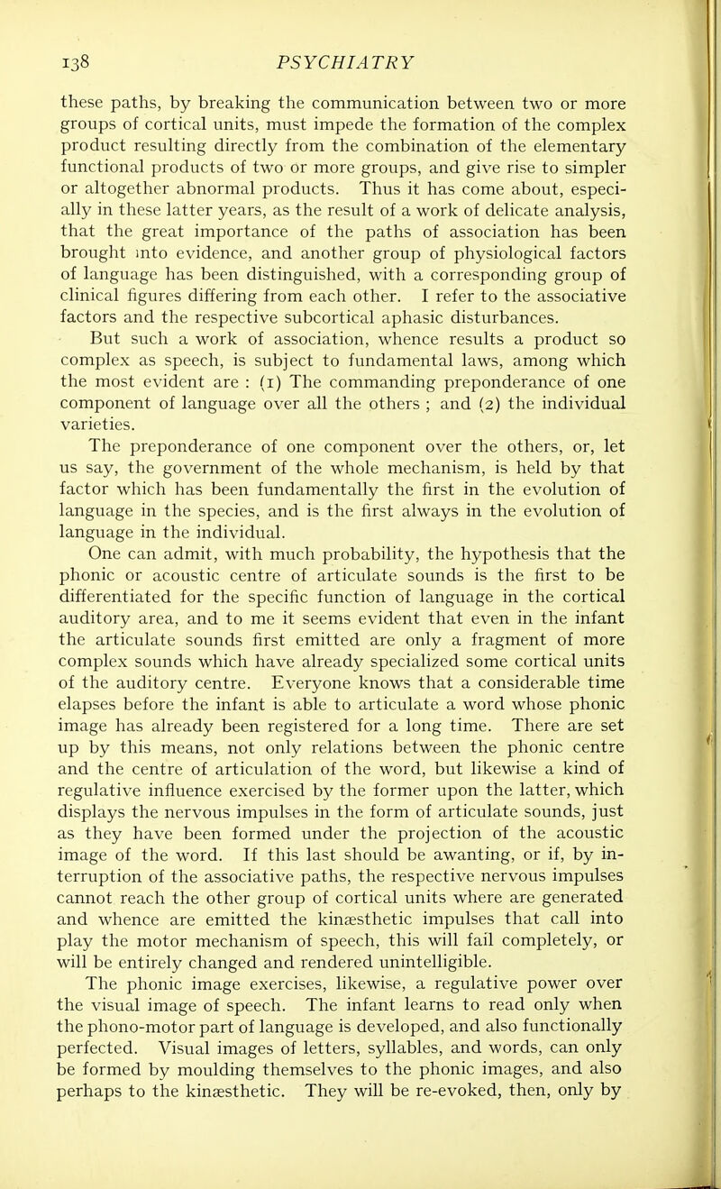 these paths, by breaking the communication between two or more groups of cortical units, must impede the formation of the complex product resulting directly from the combination of the elementary functional products of two or more groups, and give rise to simpler or altogether abnormal products. Thus it has come about, especi- ally in these latter years, as the result of a work of delicate analysis, that the great importance of the paths of association has been brought into evidence, and another group of physiological factors of language has been distinguished, with a corresponding group of clinical figures differing from each other. I refer to the associative factors and the respective subcortical aphasic disturbances. But such a work of association, whence results a product so complex as speech, is subject to fundamental laws, among which the most evident are : (i) The commanding preponderance of one component of language over all the others ; and (2) the individual varieties. The preponderance of one component over the others, or, let us say, the government of the whole mechanism, is held by that factor which has been fundamentally the first in the evolution of language in the species, and is the first always in the evolution of language in the individual. One can admit, with much probability, the hypothesis that the phonic or acoustic centre of articulate sounds is the first to be differentiated for the specific function of language in the cortical auditory area, and to me it seems evident that even in the infant the articulate sounds first emitted are only a fragment of more complex sounds which have already specialized some cortical units of the auditory centre. Everyone knows that a considerable time elapses before the infant is able to articulate a word whose phonic image has already been registered for a long time. There are set up by this means, not only relations between the phonic centre and the centre of articulation of the word, but likewise a kind of regulative influence exercised by the former upon the latter, which displays the nervous impulses in the form of articulate sounds, just as they have been formed under the projection of the acoustic image of the word. If this last should be awanting, or if, by in- terruption of the associative paths, the respective nervous impulses cannot reach the other group of cortical units where are generated and whence are emitted the kinaesthetic impulses that call into play the motor mechanism of speech, this will fail completely, or will be entirely changed and rendered unintelligible. The phonic image exercises, likewise, a regulative power over the visual image of speech. The infant learns to read only when the phono-motor part of language is developed, and also functionally perfected. Visual images of letters, syllables, and words, can only be formed by moulding themselves to the phonic images, and also perhaps to the kinaesthetic. They will be re-evoked, then, only by