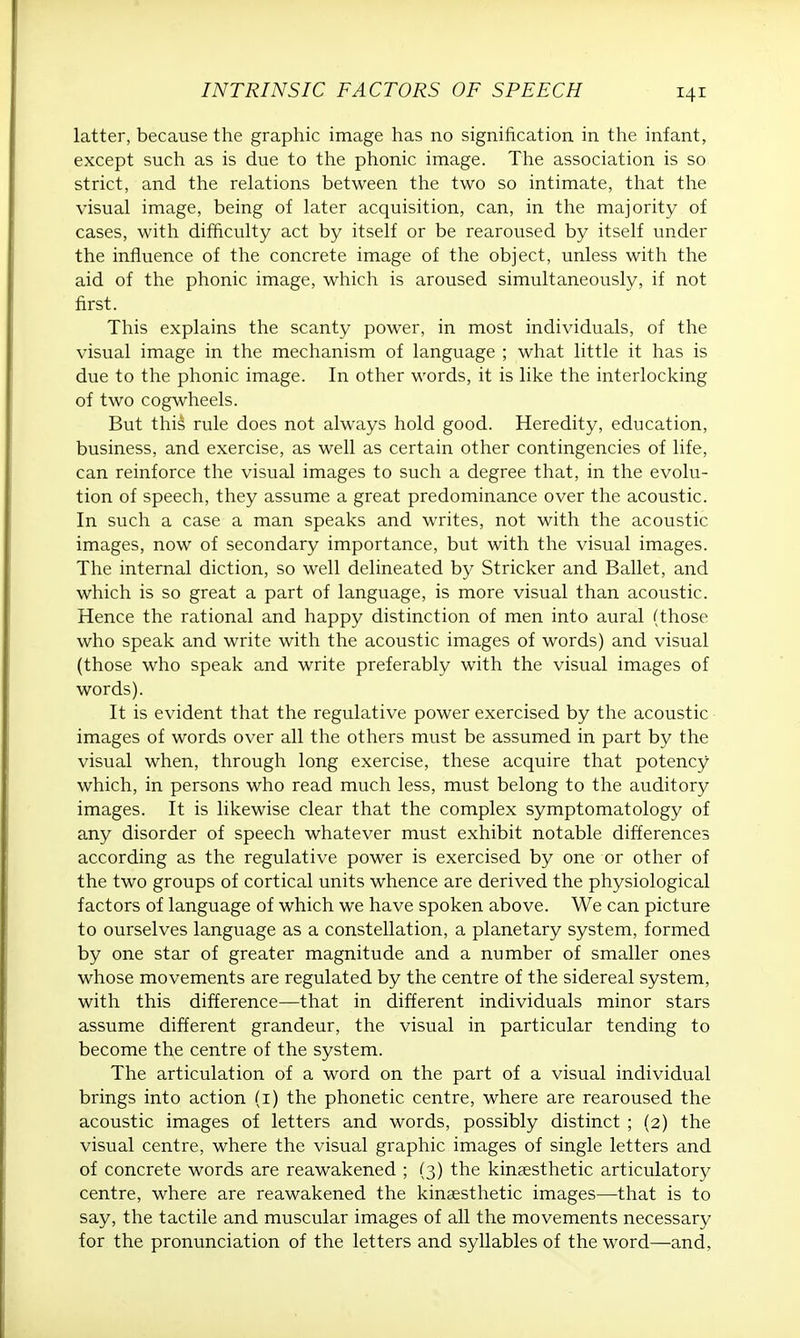 latter, because the graphic image has no signification in the infant, except such as is due to the phonic image. The association is so strict, and the relations between the two so intimate, that the visual image, being of later acquisition, can, in the majority of cases, with difficulty act by itself or be rearoused by itself under the influence of the concrete image of the object, unless with the aid of the phonic image, which is aroused simultaneously, if not first. This explains the scanty power, in most individuals, of the visual image in the mechanism of language ; what little it has is due to the phonic image. In other words, it is like the interlocking of two cogwheels. But this rule does not always hold good. Heredity, education, business, and exercise, as well as certain other contingencies of life, can reinforce the visual images to such a degree that, in the evolu- tion of speech, they assume a great predominance over the acoustic. In such a case a man speaks and writes, not with the acoustic images, now of secondary importance, but with the visual images. The internal diction, so well delineated by Strieker and Ballet, and which is so great a part of language, is more visual than acoustic. Hence the rational and happy distinction of men into aural (those who speak and write with the acoustic images of words) and visual (those who speak and write preferably with the visual images of words). It is evident that the regulative power exercised by the acoustic images of words over all the others must be assumed in part by the visual when, through long exercise, these acquire that potency which, in persons who read much less, must belong to the auditory images. It is likewise clear that the complex symptomatology of any disorder of speech whatever must exhibit notable differences according as the regulative power is exercised by one or other of the two groups of cortical units whence are derived the physiological factors of language of which we have spoken above. We can picture to ourselves language as a constellation, a planetary system, formed by one star of greater magnitude and a number of smaller ones whose movements are regulated by the centre of the sidereal system, with this difference—that in different individuals minor stars assume different grandeur, the visual in particular tending to become the centre of the system. The articulation of a word on the part of a visual individual brings into action (1) the phonetic centre, where are rearoused the acoustic images of letters and words, possibly distinct ; (2) the visual centre, where the visual graphic images of single letters and of concrete words are reawakened ; (3) the kinesthetic articulatory centre, where are reawakened the kinaesthetic images—that is to say, the tactile and muscular images of all the movements necessary for the pronunciation of the letters and syllables of the word—and,