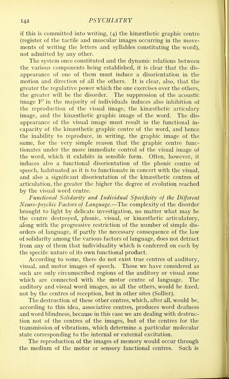 if this is committed into writing, (4) the kinesthetic graphic centre (register of the tactile and muscular images occurring in the move- ments of writing the letters and syllables constituting the word), not admitted by any other. The system once constituted and the dynamic relations between the various components being established, it is clear that the dis- appearance of one of them must induce a disorientation in the motion and direction of all the others. It is clear, also, that the greater the regulative power which the one exercises over the others, the greater will be the disorder. The suppression of the acoustic image F' in the majority of individuals induces also inhibition of the reproduction of the visual image, the kinesthetic articulary image, and the kinesthetic graphic image of the word. The dis- appearance of the visual image must result in the functional in- capacity of the kinesthetic graphic centre of the word, and hence the inability to reproduce, in writing, the graphic image of the same, for the very simple reason that the graphic centre func- tionates under the more immediate control of the visual image of the word, which it exhibits in sensible form. Often, however, it induces also a functional disorientation of the phonic centre of speech, habituated as it is to functionate in concert with the visual, and also a significant disorientation of the kinesthetic centres of articulation, the greater the higher the degree of evolution reached by the visual word centre. Functional Solidarity and Individual Specificity of the Different Neuro-psychic Factors of Language.—The complexity of the disorder brought to light by delicate investigation, no matter what may be the centre destroyed, phonic, visual, or kinesthetic articulatory, along with the progressive restriction of the number of simple dis- orders of language, if partly the necessary consequence of the law of solidarity among the various factors of language, does not detract from any of them that individuality which is conferred on each by the specific nature of its own functional product. According to some, there do not exist true centres of auditory, visual, and motor images of speech. Those we have considered as such are only circumscribed regions of the auditory or visual zone which are connected with the motor centre of language. The auditory and visual word images, as all the others, would be fixed, not by the centres of reception, but in other sites (Sollier). The destruction of these other centres, which, after all, would be, according to this idea, associative centres, produces word deafness and word blindness, because in this case we are dealing with destruc- tion not of the centres of the images, but of the centres for the transmission of vibrations, which determine a particular molecular state corresponding to the internal or external excitation. The reproduction of the images of memory would occur through Ihe medium of the motor or sensory functional centres. Such is